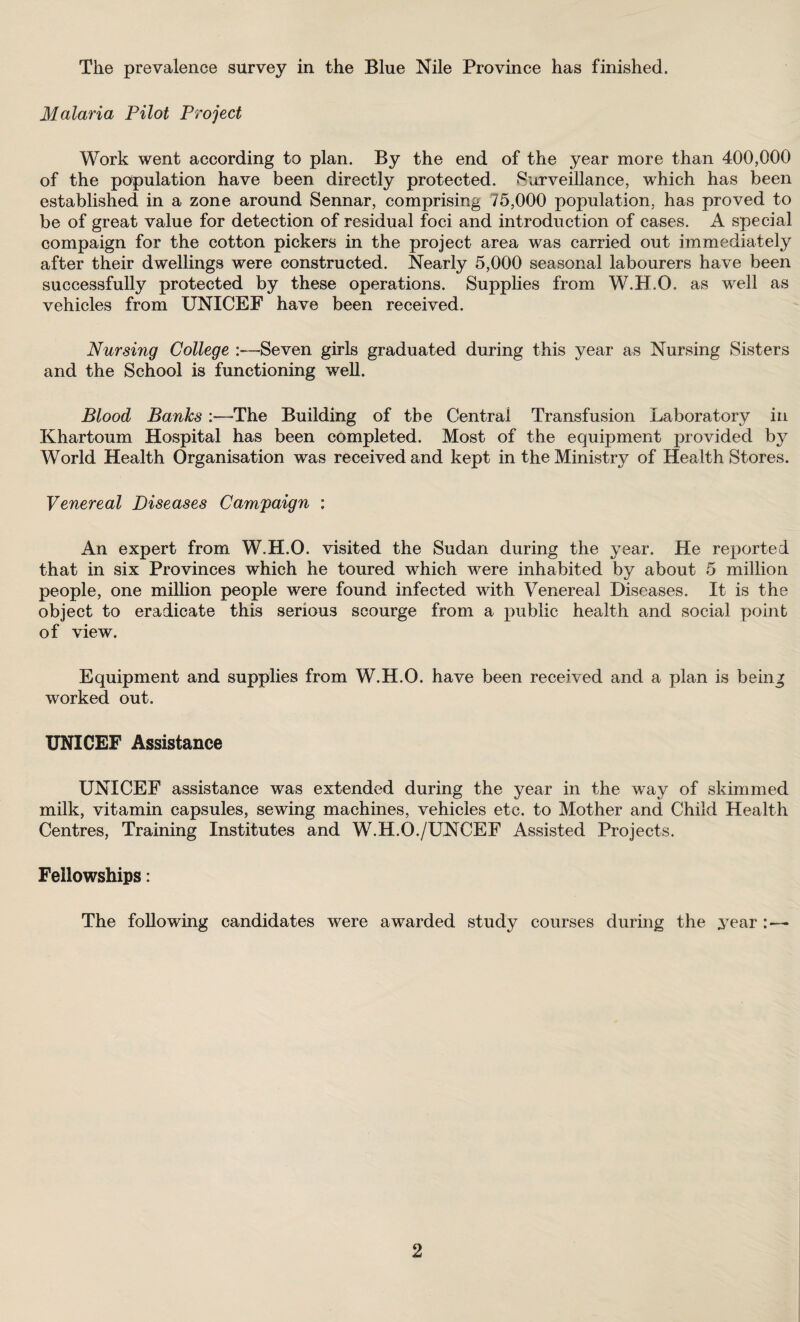 The prevalence survey in the Blue Nile Province has finished. Malaria Pilot Project Work went according to plan. By the end of the year more than 400,000 of the population have been directly protected. 'Surveillance, which has been established in a zone around Sennar, comprising 75,000 population, has proved to be of great value for detection of residual foci and introduction of cases. A special compaign for the cotton pickers in the project area was carried out immediately after their dwellings were constructed. Nearly 5,000 seasonal labourers have been successfully protected by these operations. Supplies from W.H.O. as well as vehicles from UNICEF have been received. Nursing College Seven girls graduated during this year as Nursing Sisters and the School is functioning well. Blood Banks :—-The Building of the Central Transfusion Laboratory in Khartoum Hospital has been completed. Most of the equipment provided by World Health Organisation was received and kept in the Ministry of Health Stores. Venereal Diseases Campaign : An expert from W.H.O. visited the Sudan during the year. He reported that in six Provinces which he toured which were inhabited by about 5 million people, one million people were found infected with Venereal Diseases. It is the object to eradicate this serious scourge from a public health and social point of view. Equipment and supplies from W.H.O. have been received and a plan is being worked out. UNICEF Assistance UNICEF assistance was extended during the year in the way of skimmed milk, vitamin capsules, sewing machines, vehicles etc. to Mother and Child Health Centres, Training Institutes and W.H.O./UNCEF Assisted Projects. Fellowships: The following candidates were awarded study courses during the year