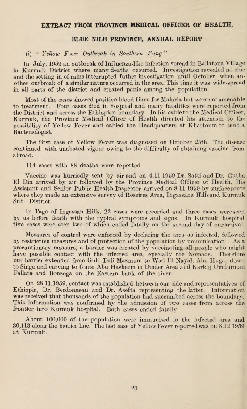 EXTRACT FROM PROVINCE MEDICAL OFFICER OF HEALTH, BLUE NILE PROVINCE, ANNUAL REPORT (i) “ Yellow Fever Outbreak in Southern Fung ” In July, 1959 an outbreak of Influenza-like infection spread in Ballatona Village in Kurmuk District where many deaths occurred. Investigation revealed no clue and the setting in of rains interrupted futher investigation until October, when an¬ other outbreak of a similar nature occurred in the area. This time it was wide-spread in all parts of the district and created panic among the population. Most of the cases showed positive blood films for Malaria but were not amenable to treatment. Four cases died in hospital and many fatalities were reported from the District and across the Ethiopian boundary. In his cable to the Medical Officer, Kurmuk, the Province Medical Officer of Health directed his attention to the possibility of Yellow Fever and cabled the Headquarters at Khartoum to send a Bacteriologist. The first case of Yellow Fever was diagnosed on October 25th. The disease continued with unabated vigour owing to the difficulty of obtaining vaccine from abroad. 114 cases with 88 deaths were reported Vaccine was hurriedly sent by air and on 4.11.1959 Dr. Satti and Dr. Gutba El Din arrived by air followed by the Province Medical Officer of Health. His Assistant and Senior Public Health Inspector arrived on 8.11.1959 by surface route where they made an extensive survey of Roseires Area, Ingassana Hills and Kurmuk Sub- District. In Tago of Ingassan Hills, 22 cases were recorded and three cases were seen by us before death with the typical symptoms and signs. In Kurmuk hospital five cases were seen two of which ended fatally on the second day of our arrival. Measures of control were enforced by declaring the area as infected, followed by restrictive measures and of protection of the population by immunisation. As a precautionary measure, a barrier was created by vaccinating all people who might have possible contact with the infected area, epecially the Nomads. Therefore our barrier extended from Guli, Dali Mazmum to Wad El Nayal, Abu Hugar down to Singa and curving to Guesi Abu Hasheem in Dinder Area and Karkoj Umdurman Fallata and Bonzoga on the Eastern bank of the river. On 28.11.1959, contact was established between our side and representatives of Ethiopia, Dr. Berdonnean and Dr. Aseffa representing the latter. Information was received that thousands of the population had succumbed across the boundary. This information was confirmed by the admission of two cases from across the frontier into Kurmuk hospital. Both cases ended fatally. About 100,000 of the population were immunised in the infected area and 30,113 along the barrier line. The last case of Yellow Fever reported was on 8.12.1959 at Kurmuk.