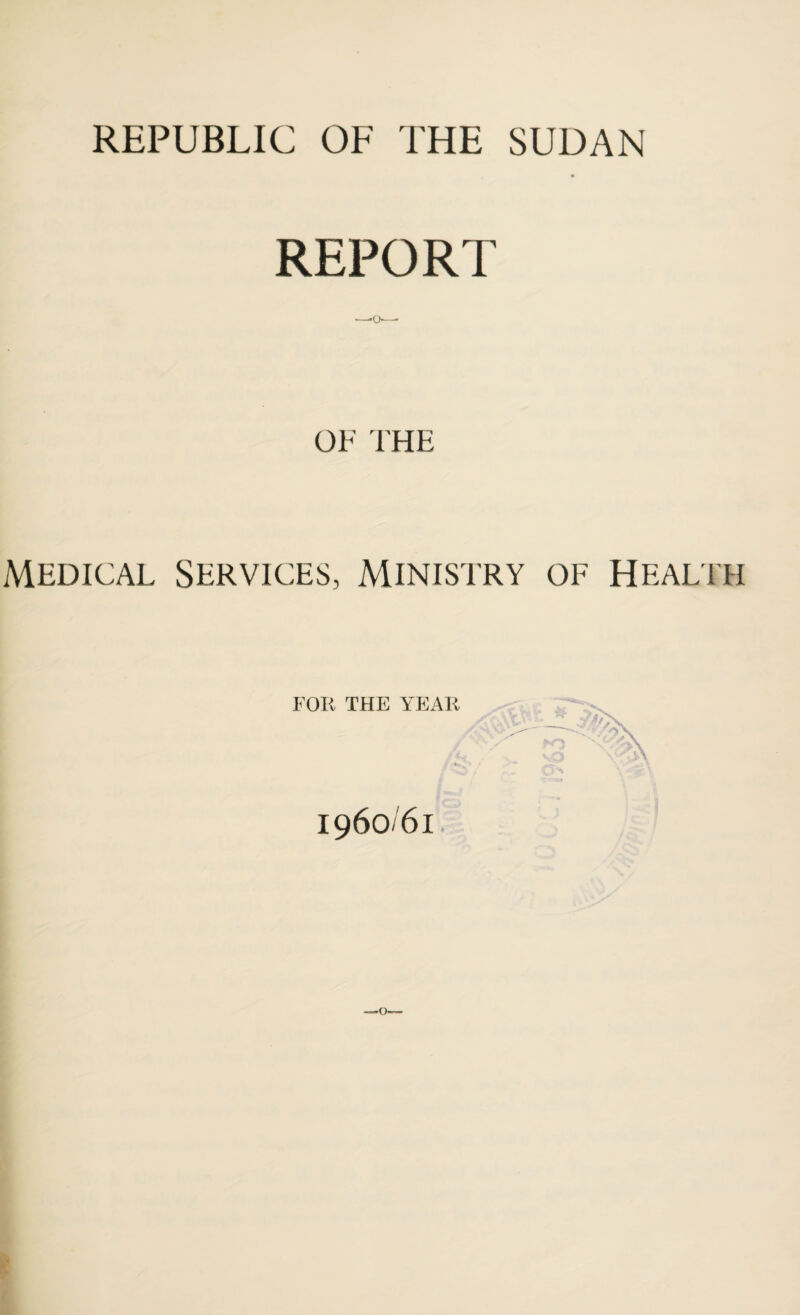 REPUBLIC OF THE SUDAN REPORT -—*o—■ OF THE Medical Services, Ministry of Health FOR THE YEAR I96O/6I. —*o»—