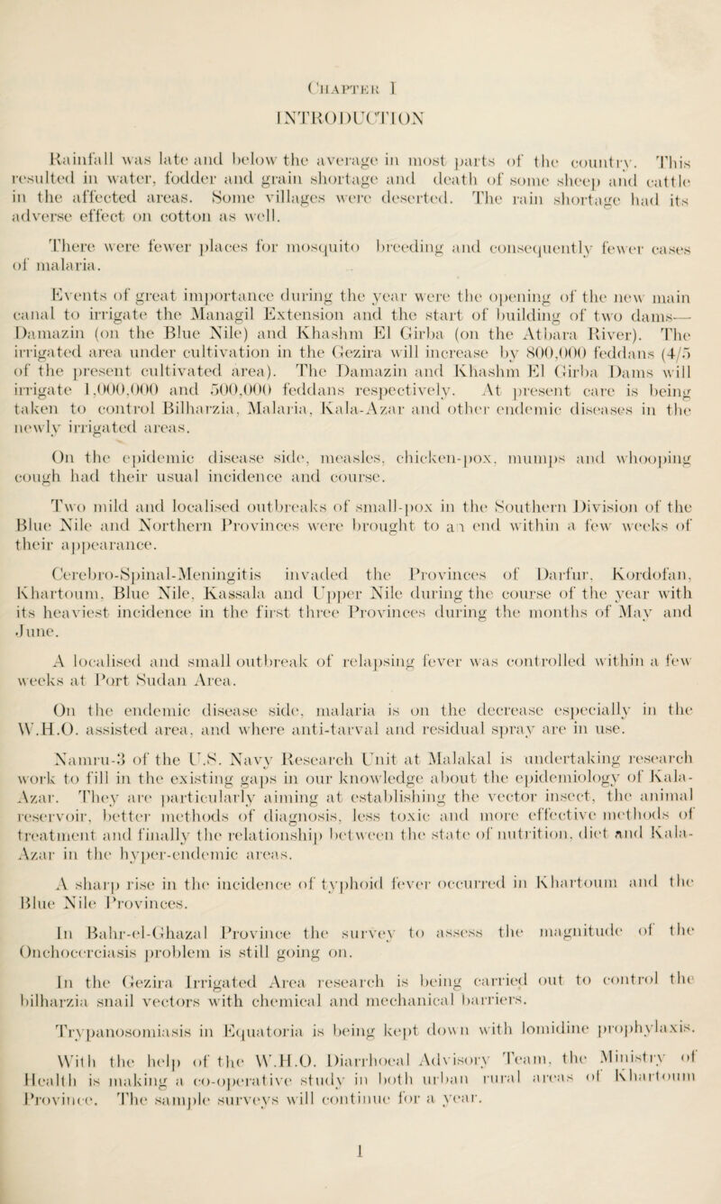 INTRODUCTION Rainfall was late and below the average in most parts of the country. This resulted in water, fodder and grain shortage and death of some sheep and cattle in the affected areas. Some villages were deserted. The rain shortage had its adverse effect on cotton as well. There were fewer places for mosquito breeding and consequently fewer cases of malaria. Events of great importance during the year were the opening of the new main canal to irrigate the Managil Extension and the start of building of two dams— Damazin (on the Blue Nile) and Khashm El Girba (on the Atbara River). The irrigated area under cultivation in the Gezira will increase by 800,000 feddans (4/5 of the present cultivated area). The Damazin and Khashm El Girba Dams will irrigate 1,000,000 and 500,000 feddans respectively. At present care is being taken to control Bilharzia, Malaria, Kala-Azar and other endemic diseases in the newly irrigated areas. On the epidemic disease side, measles, chicken-pox. mumps and whooping cough had their usual incidence and course. Two mild and localised outbreaks of small-pox in the Southern Division of the Blue Nile and Northern Provinces were brought to an end within a few weeks of their appearance. Cerebro-Spinal-Meningitis invaded the Provinces of Darfur, Kordofan, Khartoum, Blue Nile, Kassala and Upper Nile during the course of the year with its heaviest incidence in the first three Provinces during the months of May and June. A localised and small outbreak of relapsing fever was controlled within a few weeks at Port Sudan Area. On the endemic disease side, malaria is on the decrease especially in the W.H.O. assisted area, and where anti-tarval and residual spray are in use. Namru-3 of the U.S. Navy Research Unit at Malakal is undertaking research work to fill in the existing gaps in our knowledge about the epidemiology of Kala- Azar. They are particularly aiming at establishing the vector insect, the animal reservoir, better methods of diagnosis, Jess toxic and more effective methods of treatment and finally the relationship between the state of nutrition, diet and Kala- Azar in the hyper-endemic areas. A sharp rise in the incidence of typhoid fever occurred in Khartoum and the Blue Nile Provinces. In Bahr-el-Ghazal Province the survev to assess the magnitude of the Onchocerciasis problem is still going on. In the Gezira Irrigated Area research is being carried out to control the bilharzia snail vectors with chemical and mechanical barriers. Trypanosomiasis in Equatoria is being kept down with iomidine prophylaxis. With the help of the W .H.O. Diarrhoeal Advisory I earn, the Ministry of Health is making a co-operative study in both urban rural areas of Khartoum Province. The sample surveys will continue for a year.