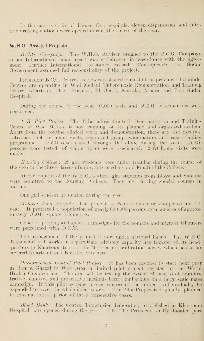 Iii the curative side of disease, five hospitals, eleven dispensaries and fifty five dressing-stations were opened during the course of the year. W.H.O. Assisted Projects B.C.G. Campaign: The W.H.O. Adviser assigned to the B.C.G. Campaign as an International counterpart was withdrawn in accordance with the agree¬ ment. Further International assistance ceased. Consequently the Sudan Government assumed full responsibility of the project. Permanent B.C.G. Centres are now established in most of the provincial hospitals. Centres are operating in Wad Medani Tuberculosis Demonstration and Training Centre, Khartoum Chest Hospital, El Obeid, Kassala, Atbara and Port Sudan Hospitals. During the course of the year 91,009 tests and 39,391 vaccinations were performed. T.B. Pilot Project : The Tuberculosis Control, Demonstration and Training Centre at Wad Medani is now running on its planned and organized system. Apart from the routine clinical work and demonstration, there are also external activities such as home visits, organized group examination and case - finding programme. 22,504 cases passed through the clinic during the year. 15,276 persons were tested, of whom 4,558 were vaccinated. 2,476 home visits were made. Nursing College : 29 girl students were under training during the course of the year in the three classes (Junior, Intermediate and Final) of the College. At the request of the W.H.O. 3 alien girl students from Libya and Somalia were admitted to the Nursing College. They are having special courses in nursing. One girl student graduated during the year. Malaria Pilot Project : The project at Sennar has now completed its 4th year. It protected a population of nearly 600,000 persons over an area of approx¬ imately 78,044 square kilometres. General spraying and special campaigns for the nomads and migrant labourers were performed with D.D.T. The management of the project is now under national hands. The W.H.O. Team which still works in a part-time advisory capacity has transferred its head¬ quarters t) Khartoum to start the Malaria pre-eradication survey which has so far covered Khartoum and Kassala Provinces. Onchocerciasis Control Pilot Project : It has been decided to start next year in Bahr-el-Ghazal in Wan Area, a limited pilot project assisted by the World Health Organization. The aim will be testing the extent of success of adminis¬ trative, curative and preventive methods before embarking on a large scale mass campaign. II this pilot scheme proves successful the project will gradually be expanded to cover the whole infected area. The Pilot Project is originally planned to continue for a period of three consecutive years. Blood Bank : The Central Transfusion Laboratory, established in Khartoum Hospital, was opened during the year. H.E. The President kindly donated part