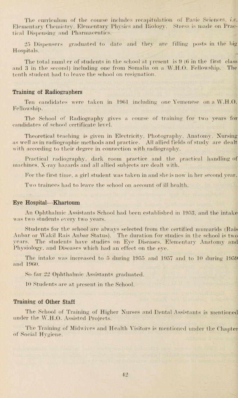 The curriculum of the course includes recapitulation of Basic Sciences, i.e. Elementary ( 'hernialry. Elementary Physics and Biology. Stress is made on Prae- tieal Dispensing and Pharmaceutics. 25 Dispensers graduated to date and they are filling posts in the big Hospitals. The total number of students in the school at present is 1) (6 in the first class and 3 in the second) including one from Somalia on a W.H.O. Fellowship. The tenth student had to leave the school on resignation. Training of Radiographers Ten candidates were taken in 1961 including one Yemenese on a W.H.O. Fellowship. The School of Radiography gives a course of training for two years for candidates of school certificate level. Theoretical teaching is given in Electricity, Photography, Anatomy, Nursing as well as in radiographic methods and practice. All allied fields of study are dealt with according to their degree in connection with radiography. Practical radiography, dark room practice and the practical handling of machines, X-ray hazards and all allied subjects are dealt with. For the first time, a girl student was taken in and she is now in her second year Two trainees had to leave the school on account of ill health. Eye Hospital—Khartoum An Ophthalmic Assistants School had been established in 1953. and the intake was two students every two years. Students for the school are always selected from the certified mumarids (Rais Aubar or Wakil Rais Anbar Status). The duration for studies in the school is two years. The students have studies on Eye Diseases, Elementary Anatomy and Physiology, and Diseases which had an effect on the eye. The intake was increased to 5 during 1955 and 1957 and to 10 during 1959 and 1960. So far 22 Ophthalmic Assistants graduated. 10 Students are at present in the School. Training of Other Staff The School of Training of Higher Nurses and Dental Assistants is mentioned under the W.H.O. Assisted Projects. o The Training of Midwives and Health Visitors is mentioned under the Chapter f Social Hygiene.