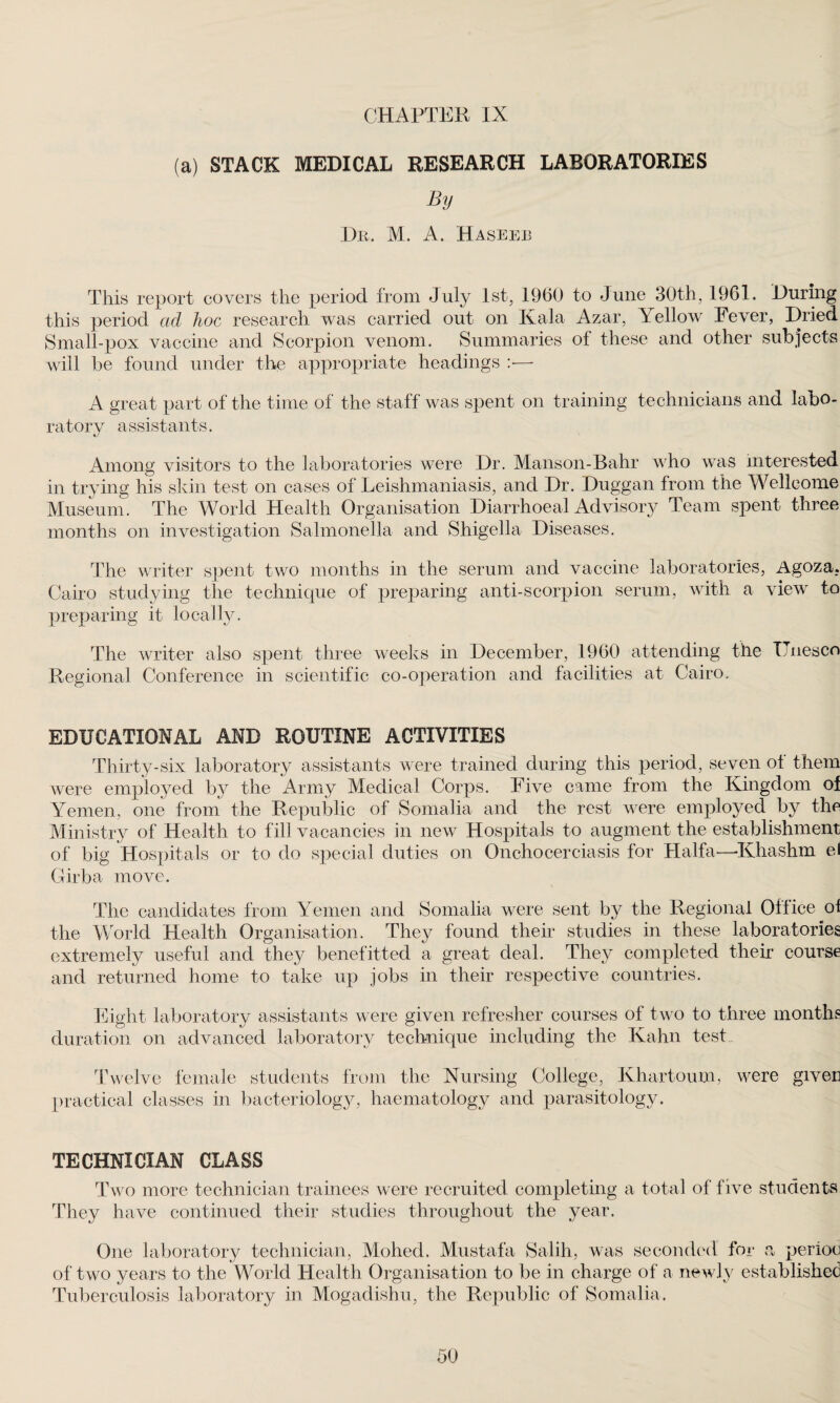 (a) STACK MEDICAL RESEARCH LABORATORIES By Dr. M. A. Haseeb This report covers the period from July 1st, 1960 to June 30th, 1961. During this period ad hoc research was carried out on Kala Azar, Yellow Fever, Dried Small-pox vaccine and Scorpion venom. Summaries of these and other subjects will be found under the appropriate headings :•—- A great part of the time of the staff was spent on training technicians and labo¬ ratory assistants. Among visitors to the laboratories were Dr. Manson-Bahr who was interested in trying his skin test on cases of Leishmaniasis, and Dr. Duggan from the Wellcome Museum. The World Health Organisation Diarrhoeal Advisory Team spent three months on investigation Salmonella and Shigella Diseases. The writer spent two months in the serum and vaccine laboratories, Agoza. Cairo studying the technique of preparing anti-scorpion serum, with a view' to preparing it locally. The writer also spent three weeks in December, 1960 attending the TTnesco Regional Conference in scientific co-operation and facilities at Cairo. EDUCATIONAL AND ROUTINE ACTIVITIES Thirty-six laboratory assistants were trained during this period, seven ot them were employed by the Army Medical Corps. Five came from the Kingdom of Yemen, one from the Republic of Somalia and the rest were employed by the Ministry of Health to fill vacancies in new Hospitals to augment the establishment of big Hospitals or to do special duties on Onchocerciasis for Haifa—Khashm el Girba move. The candidates from Yemen and Somalia were sent by the Regional Office of the World Health Organisation. They found their studies in these laboratories extremely useful and they beliefitted a great deal. They completed their course and returned home to take up jobs in their respective countries. Eight laboratory assistants were given refresher courses of two to three months duration on advanced laboratory technique including the Kahn test Twelve female students from the Nursing College, Khartoum, were given practical classes in bacteriology, haematology and parasitology. TECHNICIAN CLASS Two more technician trainees were recruited completing a total of five students They have continued their studies throughout the year. One laboratory technician, Mohed. Mustafa Salih, was seconded for a perioc of two years to the World Health Organisation to be in charge of a newdy established Tuberculosis laboratory in Mogadishu, the Republic of Somalia. 50