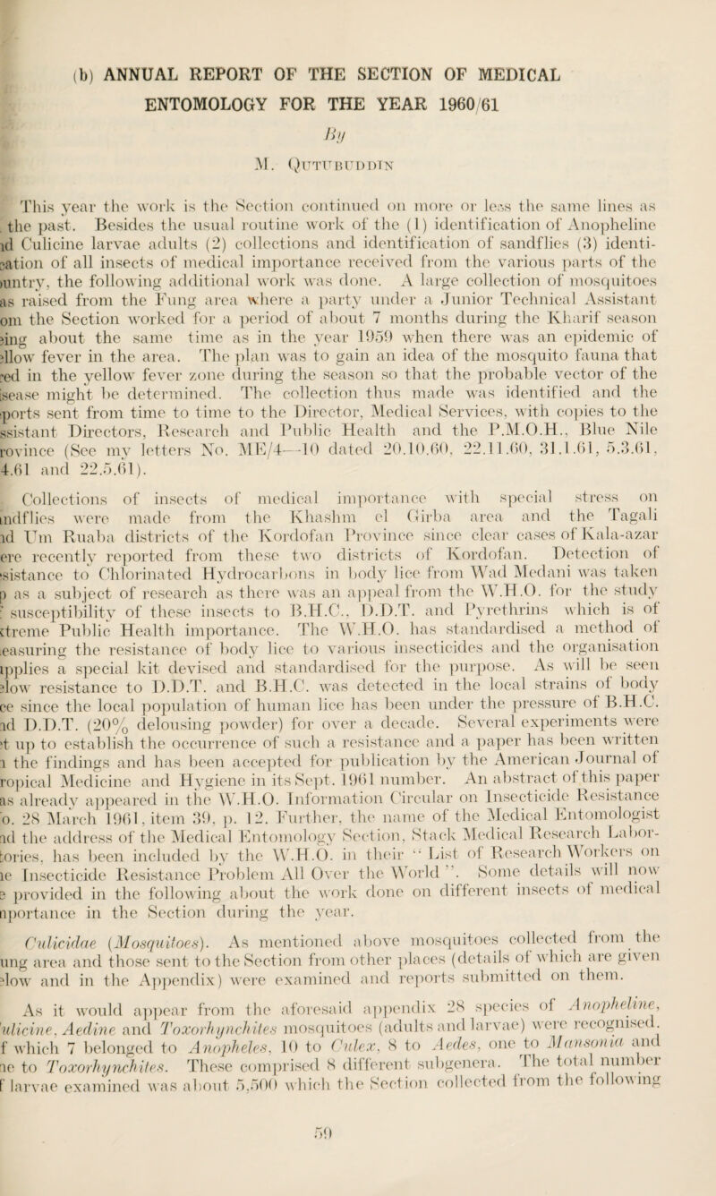 (b) ANNUAL REPORT OF THE SECTION OF MEDICAL ENTOMOLOGY FOR THE YEAR 1960/61 By M. Qutubuddtn This year the work is the Section continued on more or leas the same lines as the past. Besides the usual routine work of the (1) identification of Anopheline id Culicine larvae adults (2) collections and identification of sandflies (3) identi- eation of all insects of medical importance received from the various parts of the mntry, the following additional work was done. A large collection of mosquitoes as raised from the Fung area where a party under a Junior Technical Assistant om the Section worked for a period of about 7 months during the Kharif season ?ing about the same time as in the year 1959 when there was an epidemic of illow fever in the area. The plan was to gain an idea of the mosquito fauna that :ed in the yellow fever zone during the season so that the probable vector of the isease might be determined. The collection thus made was identified and the sports sent from time to time to the Director, Medical Services, with copies to the ssistant Directors, Research and Public Health and the P.M.O.H., Blue Nile rovince (See my letters No. ME/4—10 dated 20.10.60, 22.11.60, 31.1.61, 5.3.61, 4.61 and 22.5.61). Collections of insects of medical importance with special stress on mdflies were made from the Khashm el Girba area and the Tagali id Um Ruaba districts of the Kordofan Province since clear cases of Kala-azar ere recently reported from these two districts of Kordofan. Detection of distance to Chlorinated Hydrocarbons in body lice from Wad Medani was taken p as a subject of research as there was an appeal from the W.H.O. lor the study • susceptibility of these insects to B.H.C., D.D.T. and Pyrethrins which is of ctreme Public Health importance. The W.H.O. has standardised a method of easuring the resistance of body lice to various insecticides and the organisation ipplies a special kit devised and standardised for the purpose. As will be seen dow resistance to D.D.T. and B.H.C. was detected in the local strains of body ce since the local population of human lice has been under the pressure of B.H.C. id D.D.T. (20% delousing powder) for over a decade. Several experiments were >t up to establish the occurrence of such a resistance and a paper has been written i the findings and has been accepted for publication by the American Journal of ropical Medicine and Hygiene in its Sept. 1961 number. An abstract of this paper as already appeared in the W.H.O. Information Circular on Insecticide Resistance o. 28 March 1961, item 39, p. 12. Further, the name of the Medical Entomologist id the address of the Medical Entomology Section, Stack Medical Research Labor- tories, has been included by the W.H.O. in their “ List of Research Workers on le Insecticide Resistance Problem All Over tlie World . Some details will now e provided in the following about the work done on different insects of medical nportance in the Section during the year. Culicidae (Mosquitoes). As mentioned above mosquitoes collected from the ung area and those sent to the Section from other places (details of which are gi\ en dow and in the Appendix) were examined and reports submitted on them. As it would appear from the aforesaid appendix 28 species of Anopheline, ulicine, Aedine and Toxorhynchites mosquitoes (adults and larvae) were recognisec . f which 7 belonged to Anopheles, 10 to Culex, 8 to Aedes, one to Mansoma and le to Toxorhynchites. These comprised 8 different subgenera. 1 he total num hi f larvae examined was about 5,500 which the Section collected iiom the following