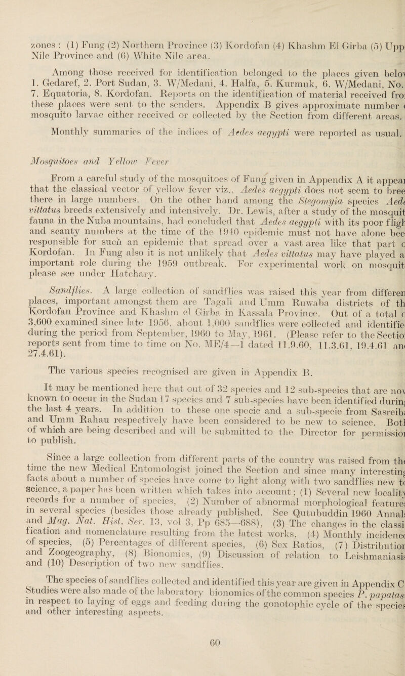 Nile Province and (0) White Nile area. Among those received for identification belonged to the places given belo^ 1. Geclaref, 2. Port Sudan, 3. W/Medani, 4. Haifa, 5. Kurmuk, 6. W/Medani, No. 7. Equatoria, 8. Kordofan. Reports on the identification of material received fro these places were sent to the senders. Appendix B gives approximate number < mosquito larvae either received or collected by the Section from different areas. Monthly summaries of the indices of Aedes aegypti were reported as usual. Mosquitoes and Yellow Fever From a careful study of the mosquitoes of Fung given in Appendix A it appeal that the classical vector of yellow fever viz., Aedes aegypti does not seem to bree there in large numbers. On the other hand among the Stegomyia species Aedi vittatus breeds extensively and intensively. Dr. Lewis, after a study of the mosquit fauna in the Nuba mountains, had concluded that Aedes aegypti with its poor fligf and scanty numbers at the time of the 1940 epidemic must not have alone bee responsible for such an epidemic that spread over a vast area like that part c Kordofan. In Fung also it is not unlikely that Aedes vittatus may have played a important role during the 1959 outbreak. For experimental work on mosquit please see under Hatchary. Sandflies. A large collection of sandflies was raised this year from differed places, important amongst them are Tagali and Umm Ruwaba districts of th Kordofan Province and Khashm el Girba in Kassala Province. Out of a total c 3,600 examined since late 1956, about 1,000 sandflies were collected and identifier during the period from September, I960 to May, 1961. (Please refer to theSectio reports sent from time to time on No. ME/4—i dated 11.9.60, 11.3 61 19 4 61 am 27.4.61). The various species recognised are given in Appendix B. It may be mentioned here that out of 32 species and 12 sub-species that are nor known to occur in the Sudan 17 species and 7 sub-species have been identified dump the last 4 years. In addition to these one specie and a sub-specie from Sasreibi and Umm Rahau respectively have been considered to be new to science. Botl of which are being described and will be submitted to the Director for permissioi to publish. Since a large collection from different parts of the country was raised from th time the new Medical Entomologist joined the Section and since many interestin facts about a number of species have come to light along with two sandflies new t science, a paper has been written which takes into account; (1) Several new localit records for a number of species, (2) Number of abnormal morphological feature m several species (besides those already published. See Qutubuddin 1960 Anna] and Mag. hat. Hist. Ser. 13, vol 3, Pp 685—688), (3) The changes in the class: fication and nomenclature resulting from the latest works, (4) Monthly incidenc of species, (5) Percentages of different species, (6) Sex Ratios, (7) Distribute: and Zoogeography, (8) Bionomics, (9) Discussion of relation to Leishmaniasi and (10) Description of two new sandflies. ^ The species of sand) lies collected and identified this year are given in Appendix C St udies were also made of the laboratory bionomics of the common species P. papatas in respect to laying of eggs and feeding during the gonotophic cvcle of the specie and other interesting aspects. 60