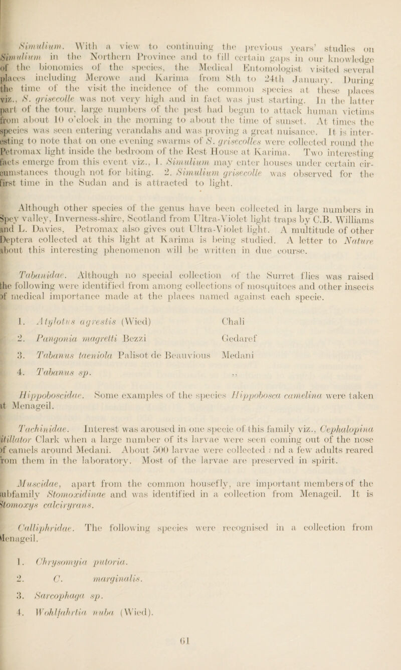 Pimulium. With a view to continuing the previous years’ studies on tiimulium in the Northern Province and to fill certain gaps' in our knowledge of the bionomics of the species, the Medical Entomologist visited several places including Mcrowe and Karima from 8th to 24th January. During the time of the visit the incidence of the common species at these places viz., S. griisecolle was not very high and in fact was just starting. In the latter part of the tour, large numbers of the pest had begun to attack human victims from about 10 o’clock in the morning to about the time of sunset. At times the species was seen entering verandahs and was proving a great nuisance. It is inter¬ esting to note that on one evening swarms of S. grisecolles were collected round the Petromax light inside the bedroom of the Rest House at Karima. Two interesting facts emerge from this event viz., I. Svmulium may enter houses under certain cir¬ cumstances though not for biting. 2. Simulium grisecolie was observed for the first time in the Sudan and is attracted to light. Although other species of the genus have been collected in large numbers in Spey valley, Inverness-shire, Scotland from Ultra-Violet light traps by C.B. Williams and L. Davies, Petromax also gives out Ultra-Violet light. A multitude of other Dept era collected at this light at Karima is being studied. A letter to Nature about this interesting phenomenon will be written in due course. Tabanidae. Although no special collection of the Surret flies was raised the following were identified from among collections of mosquitoes and other insects af medical importance made at the places named against each specie. 1. Atylotus agrestis (Wiecl) Chali 2. Pangonia magretti Bezzi Gedaref ?>. Tabanus taeniola Palisot de Beauvious Medani 4. Tabanus sp. ,, Hippoboscidae. Some examples of the species Ilippobosca camelina were taken it Menageil. Tachinidae. Interest was aroused in one itillator Clark when a large number of its larvae were seen coming out of the nose )f camels around Medani. About 500 larvae were collected ; nd a few adults reared rom them in the laboratory. Most of the larvae are preserved in spirit. specie of this family viz., Cephalopina Muscidae, apart from the common housefly, are important members of the lubfamily Stomoxidinae and was identified in a collection from Menageil. It is >7 o mo xys ca 1 e i) yi a n s. Calliphridae. The following species were recognised in a collection from denageil. 1. Chrysomyia putoria. 2. C. marginalis. 3. Sarcophaga sp. 4. Wohlfahrtia nuha (Wied). 01
