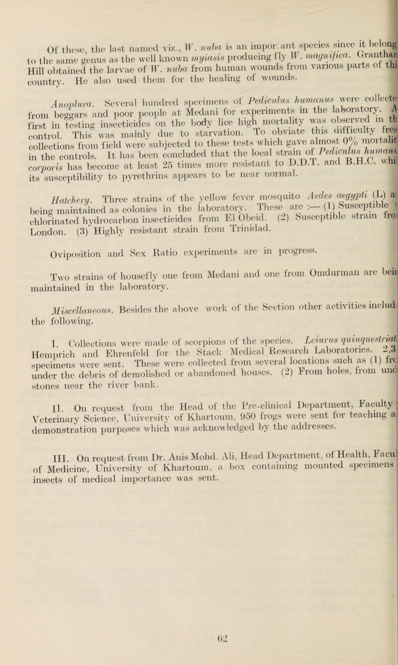 Of these, the last named viz., W. nuba is an impor:ant species since it belong to the same genus as the well known myiasis producing f ly W • magnified. Giant rai Hill obtained the larvae of W. nuba from human wounds from various parts ot thi country. He also used them for the healing of wounds. Anovlura. Several hundred specimens of Pediculus humanus were collect! from beggars and poor people at Medani for experiments m the laboratory. A first in testing insecticides on the body lice high mortality was observed m tb control. This was mainly due to starvation. To obviate this difficulty lies collections from field were subjected to these tests which gave almost 0 /o mortahti in the controls. It has been concluded that the local strain of PedimHshunumi corporis has become at least 25 times more resistant to D.D.l. and H.TI.G. win¬ ks susceptibility to pyrethrins appears to be near normal. Hatchery. Three strains of the yellow fever mosquito Aedes aegyph (L) a: being maintained as colonies in the laboratory. These are (1) Suscepti e j chlorinated hydrocarbon insecticides from El Obeid. (2) Susceptible strain rol London. (3) Highly resistant strain from Tnnidad. Oviposition and Sex Ratio experiments are in progress. Two strains of housefly one from Medani and one from Omdurman are ben maintained in the laboratory. Miscellaneous. Besides the above work of the Section other activities inelud the following. I. Collections were made of scorpions of the species. Leiurus quinquestriaM Hemprich and Ehrenfeld for the Stack Medical Research Laboratories. 2 3| specimens were sent. These were collected from several locations such as (1) ircj under the debris of demolished or abandoned houses. (2) From holes, from un- stones near the river bank. II. On request from the Head of the Pre-clinical Department, Faculty Veterinary Science, University of Khartoum, 950 frogs were sent for teaching a demonstration purposes which was acknowledged by the addresses. Ill On request from Dr. Anis Mohd. Ali, Head Department, of Health, Rack of Medicine, University of Khartoum, a box containing mounted specimens , insects of medical importance was sent.