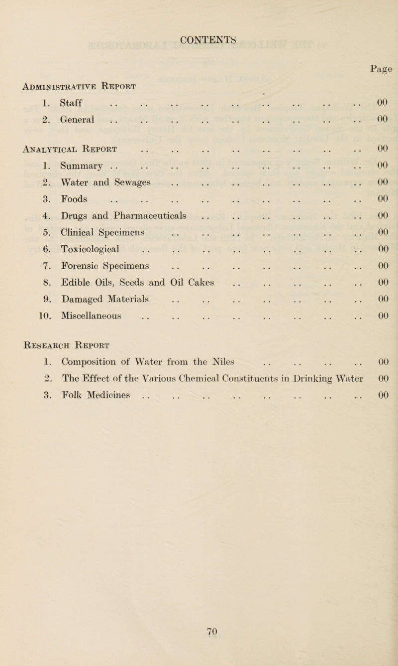 CONTENTS Page Administrative Report 2. General . . . . . . . . . . , . . . . . . . 00 Analytical Report .. .. .. .. .. .. .. .. 00 1. Summary .. ., .. .. . . .. .. .. .. 00 2. Water and Sewages . . . . . . . . .. . . . . 00 3. Foods .. .. .. . . .. .. .. .. .. 00 4. Drugs and Pharmaceuticals . . . . . . . . . . . . 00 5. Clinical Specimens .. . . . . . . . . . . . . 00 6. Toxicological . . . . .. . . . . . . . . . . 00 7. Forensic Specimens . . . . . . .. . . .. . . 00 8. Edible Oils, Seeds and Oil Cakes . . . . . . .. . . 00 9. Damaged Materials . . . . . . . . . . . . . . 00 10. Miscellaneous . . . . . . . . . . . . . . . . 00 Research Report 1. Composition of Water from the Niles . . . . . . . . 00 2. The Effect of the Various Chemical Constituents in Drinking Water 00 3. Folk Medicines .. , . . . . . .. . . .. .. 00