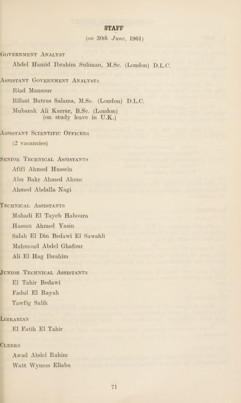 STAFF (on 30th June, 1961) Government Analyst Abdel Hamid Ibrahim Suliman, M.Sc. (London) D.L.C. Assistant Government Analysts Kiad Mansour Rifaat Butrus Salama, M.Sc. (London) D.L.C. Mubarak Ali Karrar, B.Sc. (London) (on study leave in U.K.) Assistant Scientific Officers (2 vacancies) Senior Technical Assistants Afifi Ahmed Hussein Abu Bakr Ahmed Akour Ahmed Abdalla Nagi Technical Assistants Mahadi El Tayeb Haboura Hassan Ahmed Yasin Salah El Din Bedawi El Sawahli Mahmoud Abdel Ghafour Ali El Hag Ibrahim Junior Technical Assistants El Tahir Bedawi Fadul El Rayah Tawfig Salih Librarian El Fatih El Tahir Clerks Awad Abdel Rahim Watt Wyness Eliaba