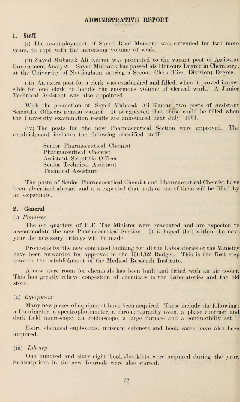 ADMINISTRATIVE REPORT 1. Staff (i) The re-employment of Sayed Iliad Mansour was extended for two more years, to eope with the increasing volume of work. (ii) Sayed Mubarak Ali Karrar was promoted to the vacant post of Assistant Government Analyst. Sayed Mubarak has passed his Honours Degree in Chemistry, at the University of Nottingham, scoring a Second Class (First Division) Degree. (iii) An extra post for a clerk was established and filled, when it proved impos¬ sible for one clerk to handle the enormous volume of clerical work. A Junior Technical Assistant was also appointed. With the promotion of Sayed Mubarak Ali Karrar, two posts of Assistant Scientific Officers remain vacant. It is expected that these could be filled when the University examination results are announced next Julv, 1961. (iv) The posts for the new Pharmaceutical Section were approved. The establishment includes the following classified staff:—- Senior Pharmaceutical Chemist Pharmaceutical Chemist Assistant Scientific Officer Senior Technical Assistant Technical Assistant The posts of Senior Pharmaceutical Chemist and Pharmaceutical Chemist have been advertised abroad, and it is expected that both or one of them will be filled by an expatriate. 2. General (i) Premises The old quarters of H.E. The Minister were evacuated and are expected to accommodate the new Pharmaceutical Section. It is hoped that within the next year the necessary fittings will be made. Proposals for the new combined building for all the Laboratories of the Ministry have been forwarded for approval in the 1961/62 Budget. This is the first step towards the establishment of the Medical Research Institute. A new store room for chemicals has been built and fitted with an air cooler. This has greatly relieve congestion of chemicals in the Laboratories and the old store. (ii) Equipment Many new pieces of equipment have been acquired. These include the following : a fluorimeter, a spectrophotometer, a chromatography oven, a phase contrast and dark field microscope, an epidiascope, a large furnace and a conductivity set. Extra chemical cupboards, museum cabinets and book cases have also been acquired. (iii) Library One hundred and sixty-eight books/booklets were acquired during the year. Subscriptions in for new Journals were also started.