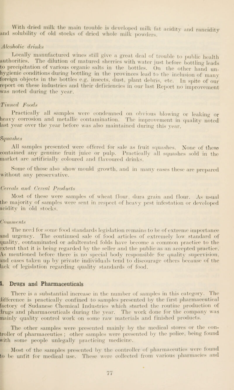 With dried milk the main trouble is developed milk fat acidity and rancidity and solubility of old stocks of dried whole milk powders. Alcoholic drinks Locally manufactured wines still give a great deal of trouble to public health authorities. The dilution of matured sherries with water just before bottling leads to precipitation of various organic salts in the bottles. On the other hand un¬ hygienic conditions during bottling in the provinces lead to the inclusion of mam- foreign objects in the bottles e.g. insects, dust, plant debris, etc. In spite of our report on these industries and their deficiencies in our last Report no improvement was noted during the year. Tinned Foods Practically all samples were condemned on obvious blowing or leaking or heavy corrosion and metallic contamination. The improvement in quality noted last year over the year before was also maintained during this year. Squashes All samples presented were offered for sale as fruit squashes. None of these contained any genuine fruit juice or pulp. Practically all squashes sold in the market are artificially coloured and flavoured drinks. Some of those also show mould growth, and in many cases these are prepared without any preservative. Cereals and Cereal Products Most of these were samples of wheat flour, dura grain and flour. As usual the majority of samples were sent in respect of heavy pest infestation or developed acidity in old stocks. Comments The need for some food standards legislation remains to be of extreme importance and urgency. The continued sale of food articles of extremely low standard of quality, contaminated or adulterated folds have become a common practice to the extent that it is being regarded by the seller and the public as an accepted practice. As mentioned before there is no special body responsible for quality supervision, and cases taken up by private individuals tend to discourage others because of the lack of legislation regarding quality standards of food. 1. Drugs and Pharmaceuticals There is a substantial increase in the number of samples in this category. The difference is practically confined to samples presented by the first pharmaceutical factory of Sudanese Chemical Industries which started the routine production of drugs and pharmaceuticals during the year. The work done for the company was mainly quality control work on some raw materials and finished products. The other samples were presented mainly by the medical stores broiler of pharmaceutics ; other samples were presented by the police, with some people unlegally practicing medicine. or the con- being found Most of the samples presented by the to be unfit for medical use. These were controller of pharmaceutics were found collected from various pharmacies and