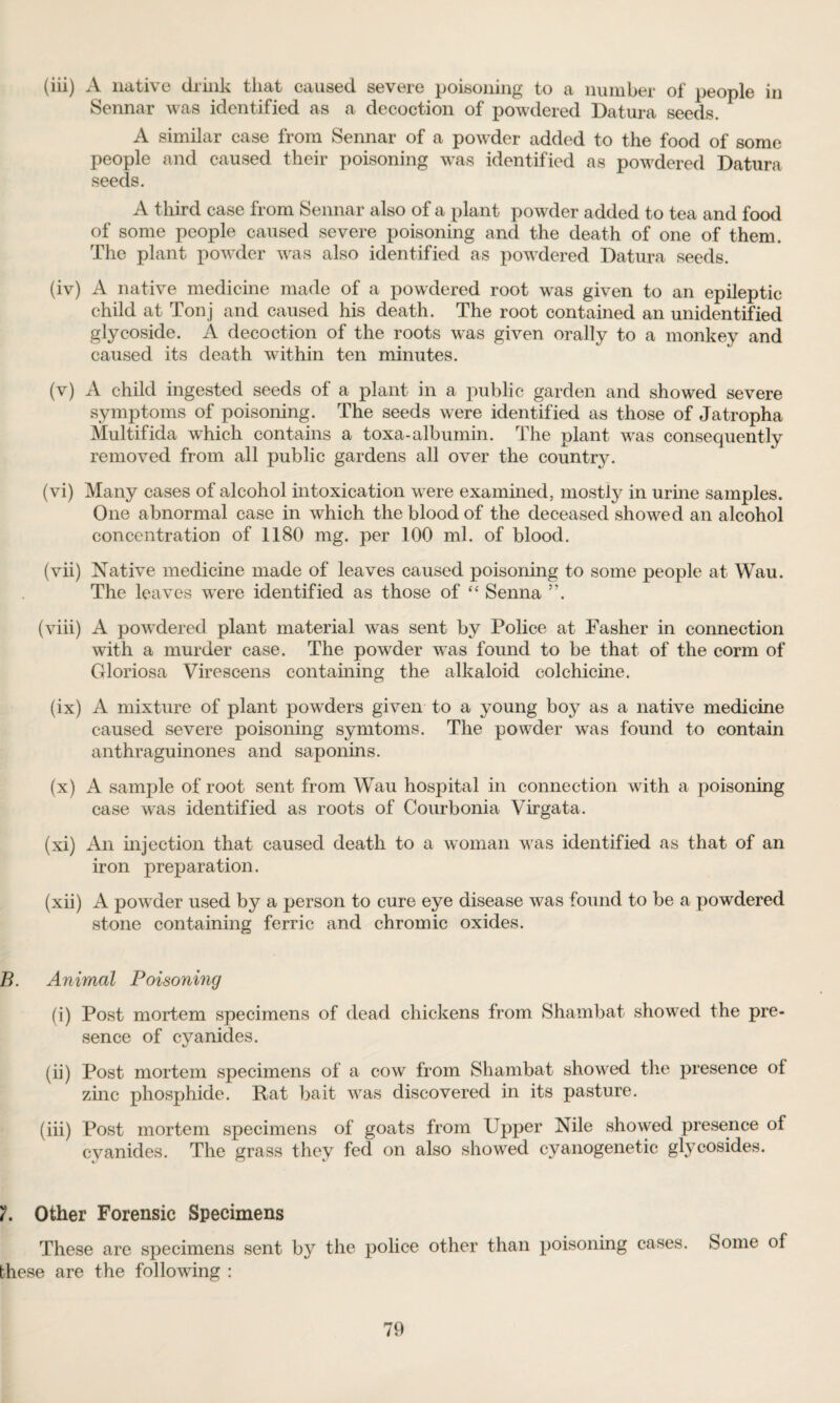 (iii) A native drink that caused severe poisoning to a number of people in Sennar was identified as a decoction of powdered Datura seeds. * A similar case from Sennar of a powder added to the food of some people and caused their poisoning was identified as powdered Datura seeds. A third case from Sennar also of a plant powder added to tea and food of some people caused severe poisoning and the death of one of them. The plant powTder was also identified as powdered Datura seeds. (iv) A native medicine made of a powdered root was given to an epileptic child at Ton j and caused his death. The root contained an unidentified glycoside. A decoction of the roots was given orally to a monkey and caused its death within ten minutes. (v) A child ingested seeds of a plant in a public garden and showed severe symptoms of poisoning. The seeds were identified as those of Jatropha Multifida which contains a toxa-albumin. The plant was consequently removed from all public gardens all over the country. (vi) Many cases of alcohol intoxication were examined, mostly in urine samples. One abnormal case in which the blood of the deceased showed an alcohol concentration of 1180 mg. per 100 ml. of blood. (vii) Native medicine made of leaves caused poisoning to some people at Wau. The leaves were identified as those of “ Senna ”. (viii) A powdered plant material was sent by Police at Fasher in connection with a murder case. The powder was found to be that of the corm of Gloriosa Virescens containing the alkaloid colchicine. (ix) A mixture of plant powders given to a young boy as a native medicine caused severe poisoning symtoms. The powder was found to contain anthraguinones and saponins. (x) A sample of root sent from Wau hospital in connection with a poisoning case was identified as roots of Courbonia Virgata. (xi) An injection that caused death to a woman was identified as that of an iron preparation. (xii) A powder used by a person to cure eye disease was found to be a powdered stone containing ferric and chromic oxides. B. Animal Poisoning (i) Post mortem specimens of dead chickens from Shambat showed the pre¬ sence of cyanides. (ii) Post mortem specimens of a cow from Shambat showed the presence of zinc phosphide. Rat bait was discovered in its pasture. (iii) Post mortem specimens of goats from Upper Nile showed presence of cyanides. The grass they fed on also showed cyanogenetic glycosides. Other Forensic Specimens These are specimens sent by the police other than poisoning cases. Some of these are the following :