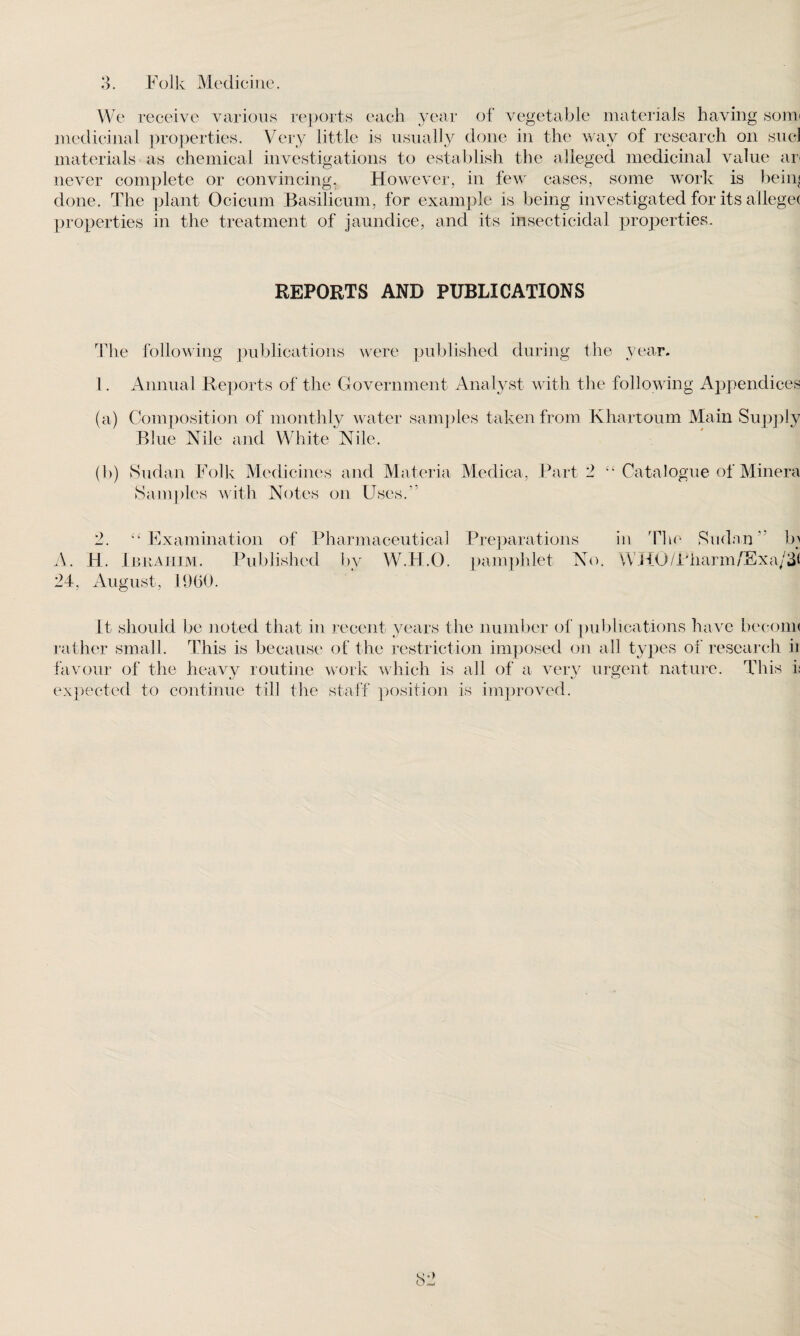 We receive various reports each year of vegetable materials having som< medicinal properties. Very little is usually done in the way of research on sucl materials as chemical investigations to establish the alleged medicinal value an never complete or convincing. However, in few cases, some work is beim done. The plant Ocicum Basilicum, for example is being investigated for its allegec properties in the treatment of jaundice, and its insecticidal properties. REPORTS AND PUBLICATIONS The following publications were published during the year. 1. Annual Reports of the Government Analyst with the following Appendices (a) Composition of monthly water samples taken from Khartoum Main Supply Blue Nile and White Nile. (I)) Sudan Folk Medicines and Materia Medica, Part 2 “ Catalogue of Minera Samples with Notes on Uses A 2. 44 Examination of Pharmaceutical A. H. Ibrahim. Published by W.H.O. 24, August, 1960. Preparations in The Sudan” b; pamphlet No. WHO/Pharm/Exa/31 It should be noted that in recent years the number of publications have become rather small. This is because of the restriction imposed on all types of research ii favour of the heavy routine work which is all of a very urgent nature. This it expected to continue till the staff position is improved.