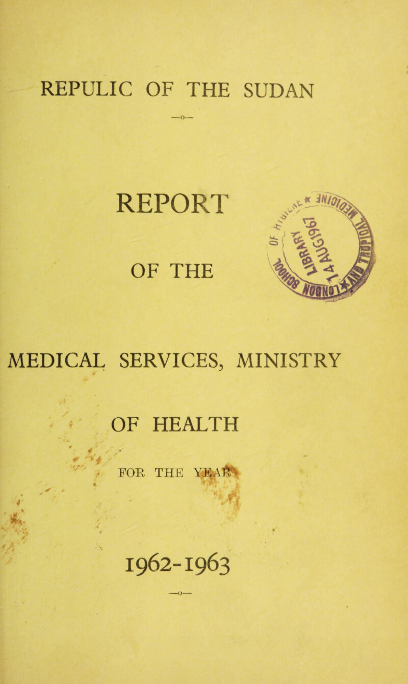 REPULIC OF THE SUDAN REPORT OF THE MEDICAL SERVICES, MINISTRY OF HEALTH ♦ V * *4 >. / FOR THE P r t> Ti mm 1962-1963 -o-