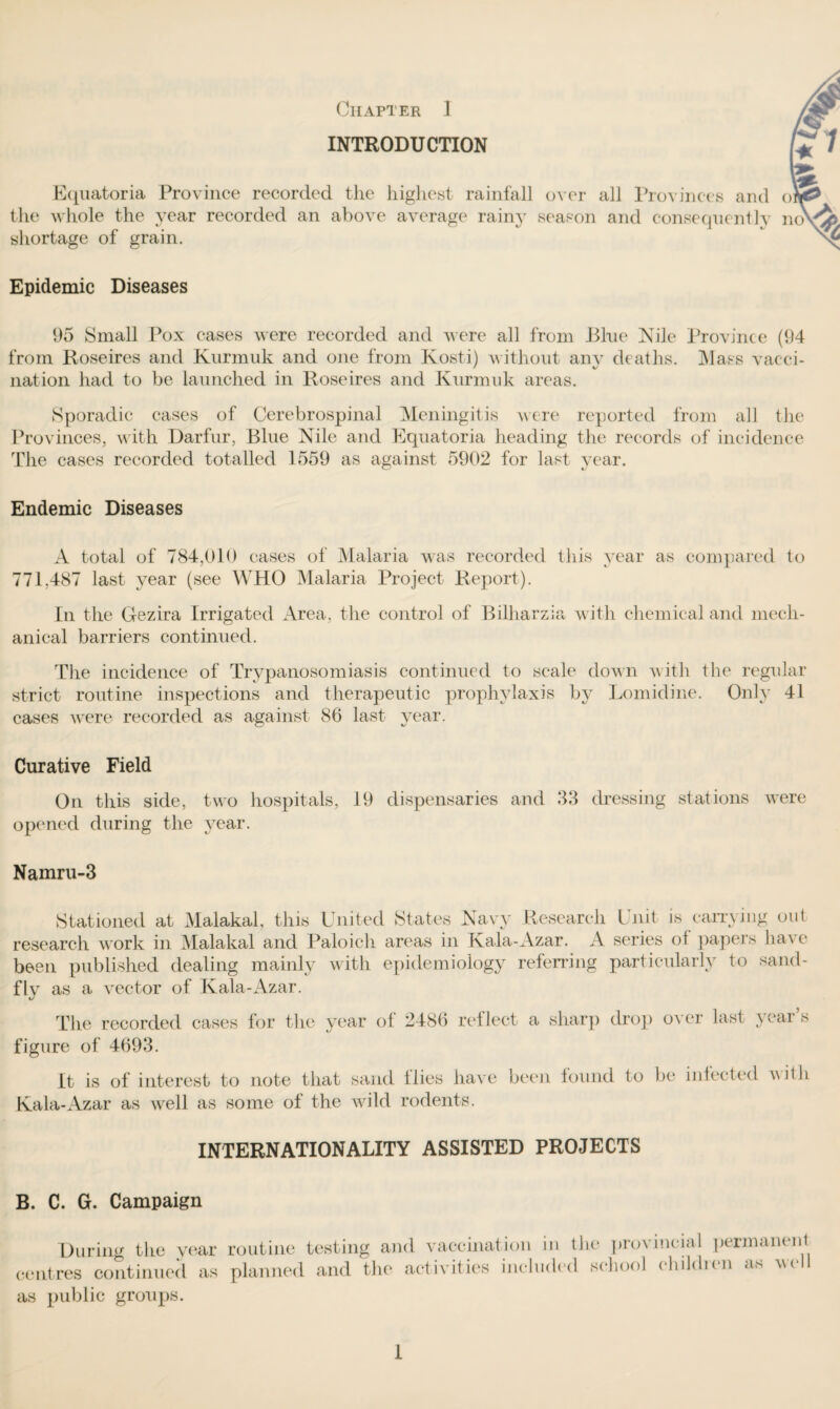 INTRODUCTION Equatoria Province recorded the highest rainfall over all Provinces and ol, the whole the year recorded an above average rainy season and consequently no ^A shortage of grain. Epidemic Diseases 95 Small Pox cases were recorded and were all from Blue Kile Province (94 from Roseires and Kurmuk and one from Kosti) without any deaths. Mass vacci- nation had to be launched in Roseires and Kurmuk areas. Sporadic cases of Cerebrospinal Meningitis were reported from all the Provinces, with Darfur, Blue Kile and Equatoria heading the records of incidence The cases recorded totalled 1559 as against 5902 for last year. Endemic Diseases A total of 784,010 cases of Malaria was recorded this year as compared to 771,487 last year (see WHO Malaria Project Report). In the Gezira Irrigated Area, the control of Bilharzia with chemical and mech¬ anical barriers continued. The incidence of Trypanosomiasis continued to scale down with the regular strict routine inspections and therapeutic prophylaxis by Lomicline. Only 41 cases were recorded as against 86 last year. Curative Field On this side, two hospitals, 19 dispensaries and 33 dressing stations were opened during the year. Namru-3 Stationed at Malakal, this United States Kavy Research Unit is carrying out research work in Malakal and Paloich areas in Kala-Azar. A series of papers have been published dealing mainly with epidemiology referring particularly to sand¬ fly as a vector of Kala-Azar. The recorded cases for the year of 2486 reflect a sharp drop over last year’s figure of 4693. It is of interest to note that sand flies have been lound to be intected villi Kala-Azar as well as some ot the wild rodents. INTERNATIONALITY ASSISTED PROJECTS B. C. G. Campaign During the year routine testing and vaccination in the provincial permanent centres continued as planned and the activities included school children as well as public groups. 1