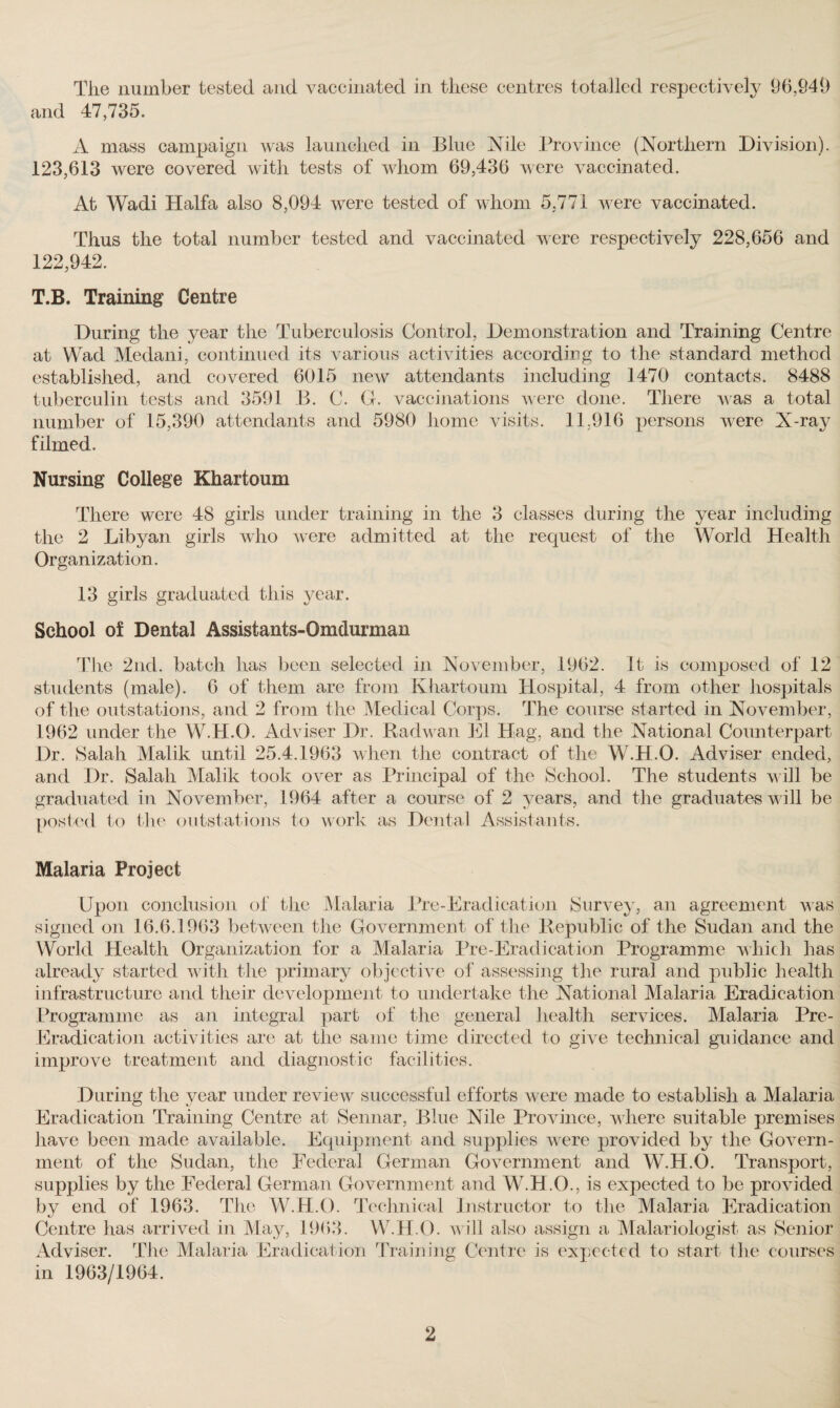 The number tested and vaccinated in these centres totalled respectively 96,941) and 47,735. A mass campaign was launched in Blue Nile Province (Northern Division). 123,613 were covered with tests of whom 69,436 were vaccinated. At Wadi Haifa also 8,094 were tested of whom 5,771 were vaccinated. Thus the total number tested and vaccinated were respectively 228,656 and 122,942. T.B. Training Centre During the year the Tuberculosis Control, Demonstration and Training Centre at Wad Medani, continued its various activities according to the standard method established, and covered 6015 new attendants including 1470 contacts. 8488 tuberculin tests and 3591 B. C. G. vaccinations were done. There was a total number of 15,390 attendants and 5980 home visits. 11,916 persons were X-ray filmed. Nursing College Khartoum There were 48 girls under training in the 3 classes during the year including the 2 Libyan girls who were admitted at the request of the World Health Organization. 13 girls graduated this year. School of Dental Assistants-Omdurman The 2nd. batch has been selected in November, 1962. It is composed of 12 students (male). 6 of them are from Khartoum Hospital, 4 from other hospitals of the outstations, and 2 from the Medical Corps. The course started in November, 1962 under the W.H.O. Adviser Dr. Radwan El Hag, and the National Counterpart Dr. Salah Malik until 25.4.1963 when the contract of the W.H.O. Adviser ended, and Dr. Salah Malik took over as Principal of the School. The students will be graduated in November, 1964 after a course of 2 years, and the graduates will be posted to the outstations to work as Dental Assistants. Malaria Project Upon conclusion of the Malaria Pre-Eradication Survey, an agreement was signed on 16.6.1963 between the Government of the Republic of the Sudan and the World Health Organization for a Malaria Pre-Eradication Programme which has already started with the primary objective of assessing the rural and public health infrastructure and their development to undertake the National Malaria Eradication Programme as an integral part of the general health services. Malaria Pre- Eradication activities are at the same time directed to give technical guidance and improve treatment and diagnostic facilities. During the year under review successful efforts were made to establish a Malaria Eradication Training Centre at Sennar, Blue Nile Province, where suitable premises have been made available. Equipment and supplies were provided by the Govern¬ ment of the Sudan, the Federal German Government and W.H.O. Transport, supplies by the Federal German Government and W.H.O., is expected to be provided by end of 1963. The W.H.O. Technical Instructor to the Malaria Eradication Centre has arrived in May, 1963. W.H.O. will also assign a Malariologist as Senior Adviser. The Malaria Eradication Training Centre is expected to start the courses in 1963/1964.