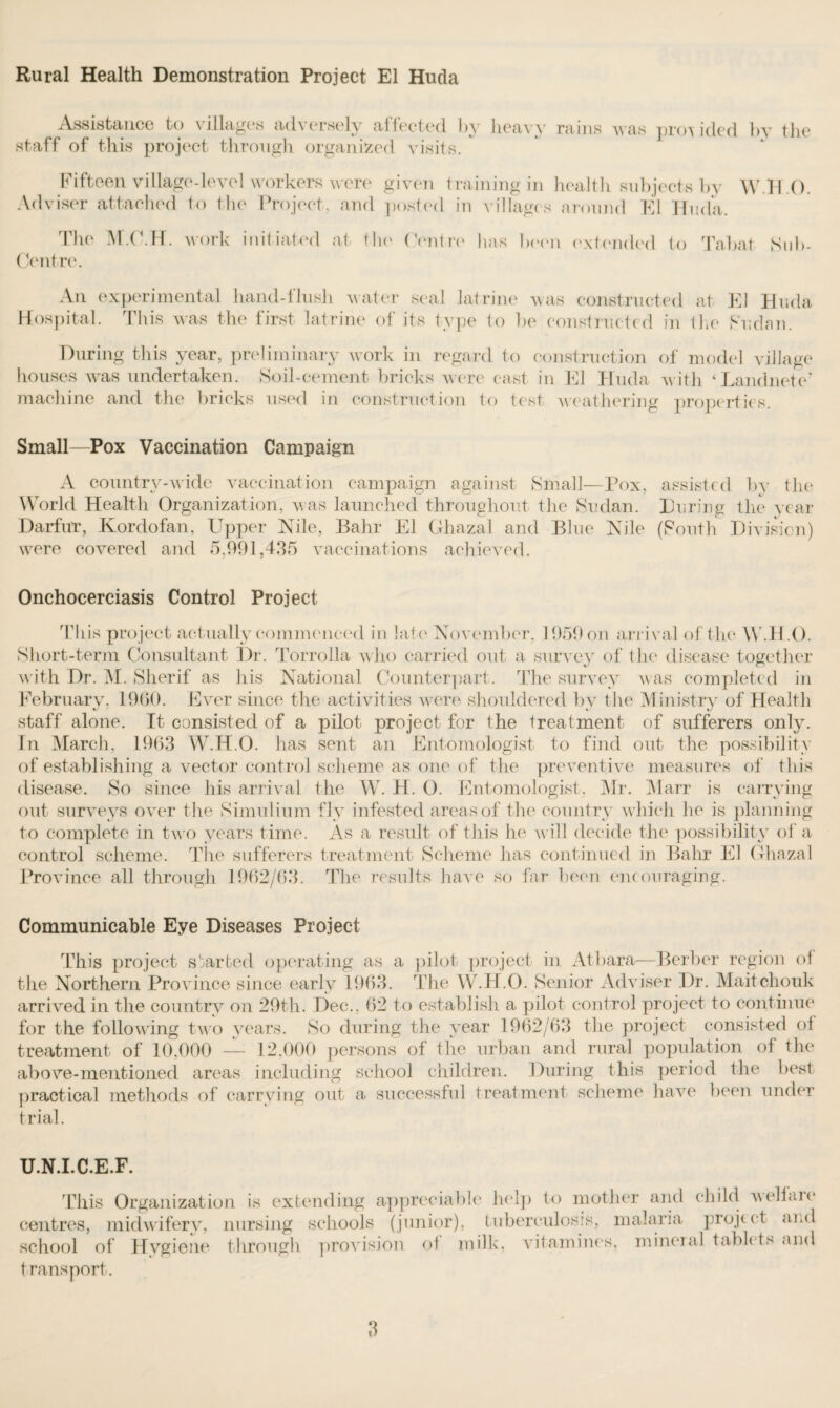 Rural Health Demonstration Project El Hutla Assistance to villages adversely affected by heavy rains was provided by the staff of this project through organized visits. ' Fifteen village-level workers were given training in health subjects by W H O. Adviser attached to the Project, and posted in villages around El Hilda. The M.O.H. work initiated at the (Antre has been extended to Tabat Sub- Centre. An experimental hand-flush water seal latrine was constructed at El Hilda Hospital. This was the first latrine of its type to be constructed in the Sudan. During this year, preliminary work in regard to construction of model village houses was undertaken. Soil-cement bricks were cast in El Huda with ‘Landnete* machine and the bricks used in construction to test weathering properties. Small—Pox Vaccination Campaign A country-wide vaccination campaign against Small—Pox, assisted by the World Health Organization, w as launched throughout the Sudan. During the year Darfur, Kordofan, Upper Nile, Bahr El Ghazal and Blue Nile (South Division) wrere covered and 5,991,435 vaccinations achieved. Onchocerciasis Control Project This project actually commenced in late November, 1959 on arrival of the W.H.O. Short-term Consultant Dr. Torroila who carried out a survey of the disease together with Dr. M. Sherif as his National Counterpart. The survey was completed in February, 1960. Ever since the activities were shouldered by the Ministry of Health staff alone. It consisted of a pilot project for the treatment of sufferers only. In March, 1963 W.H.O. has sent an Entomologist to find out the possibility of establishing a vector control scheme as one of the preventive measures of this disease. So since his arrival the W. H. 0. Entomologist. Mr. Marr is carrying out surveys over the Simulium fly infested areas of the country which he is planning to complete in two years time. As a result of this he will decide the possibility of a control scheme. The sufferers treatment Scheme lias continued in Bahr El Ghazal Province all through 1962/63. The results have so far been encouraging. Communicable Eye Diseases Project This project started operating as a pilot project in Atbara—Berber region of the Northern Province since early 1963. The W.H.O. Senior Adviser Dr. Maitchouk arrived in the country on 29th. Dec., 62 to establish a pilot control project to continue for the following two years. So during the year 1962/63 the project consisted of treatment of 10.000 — 12.000 persons of the urban and rural population of the above-mentioned areas including school children. During this period the best practical methods of carrying out a successful treatment scheme have been under trial. U.N.I.C.E.F. This Organization is extending appreciable help to mother and child welfaie centres, midwifery, nursing schools (junior), tuberculosis, malaria project and school of Hygiene through provision ot milk, vitamines, mineial tablets c ind transport.