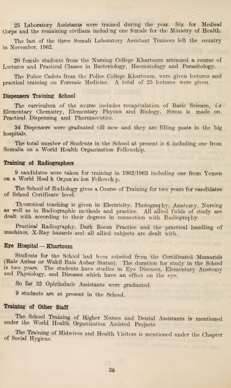 25 Laboratory Assistants were trained during the year. Six for Medical Corps and the remaining civilians including one female for the Ministry of Health. The last of the three Somali Laboratory Assistant Trainees left the country in November, 1962. 20 female students from the Nursing College Khartoum attended a course of Lectures and Practical Classes in Bacteriology, Haematology and Parasitology. The Police Cadets from the Police College Khartoum, were given lectures and practical training on Forensic Medicine. A total of 25 lectures were given. Dispensers Training School The curriculum of the course includes recapitulation of Basic Science, i.e Elementary Chemistry, Elementary Physics and Biology. Stress is made on. Practical Dispensing and Pharmaceutics. 34 Dispensers were graduated till now and they are filling posts in the big hospitals. The total number of Students in the School at present is 6 including one from Somalia on a World Health Organization Fellowship. Training of Radiographers 9 candidates were taken for training in 1962/1963 including one from Yemen on a World Heal h Organ za ion Fellowsh’p. The School of Radiology gives a Course of Training for two years for candidates of School Certificate level. Theoretical teaching is given in Electricity, Photography, Anatomy, Nursing as well as in Radiographic methods and practice. All allied fields of study are dealt with according to their degrees in connection with Radiography. Practical Radiography, Dark Room Practice and the practical handling of machines, X-Ray hazards and all allied subjects are dealt with. Eye Hospital — Khartoum Students for the School had been selected from the Certificated Mumarids (Rais Anbar or Wakil Rais Aobar Status). The duration for study in the School is two years. The students have studies in Eye Diseases, Elementary Anatomy and Physiology, and Diseases which have an effect on the eye. So far 32 Ophthalmic Assistants were graduated. 9 students are at present in the School. Training of Other Staff The School Training of Higher Nurses and Dental Assistants is mentioned under the World Health Organization Assisted Projects. r Training of Midwives and Health Visitors is mentioned under the Chapter of Social Hygiene.