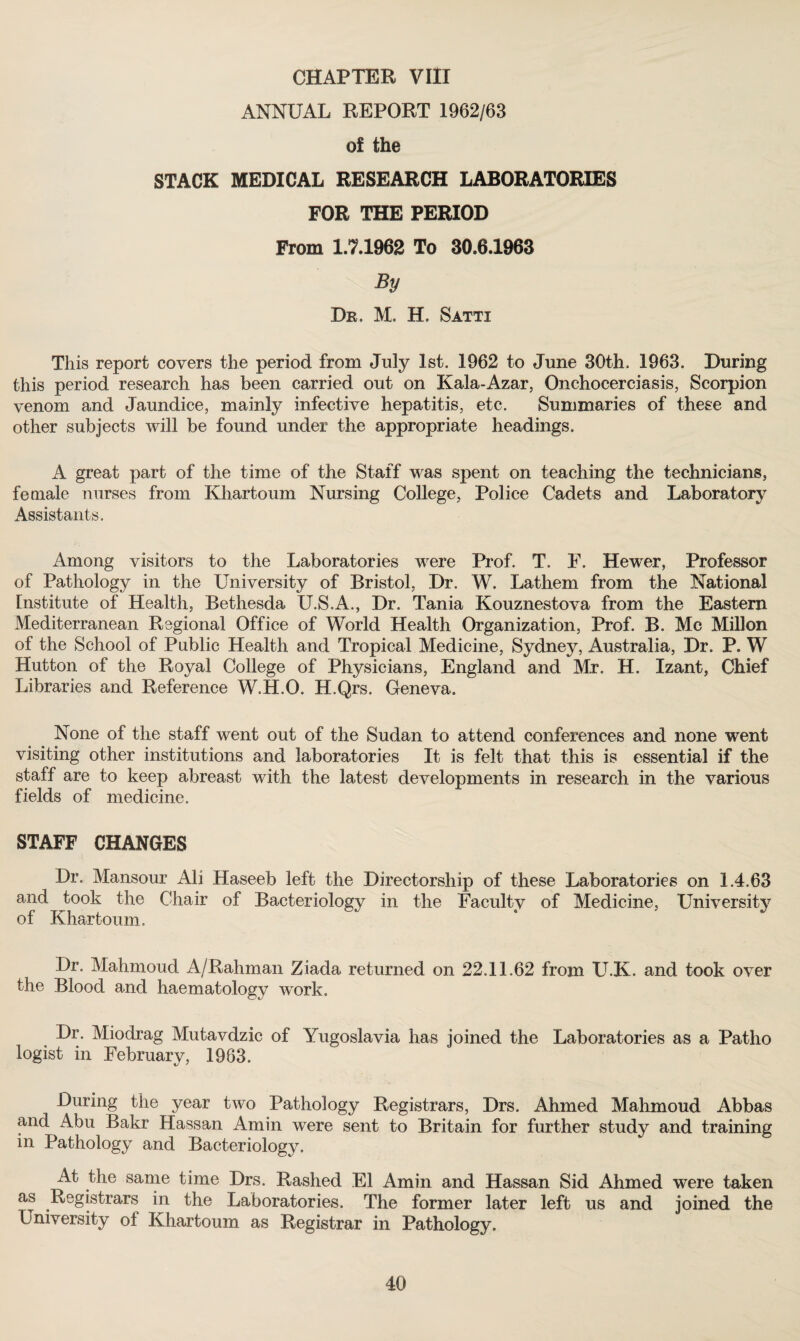 ANNUAL REPORT 1962/63 of the STACK MEDICAL RESEARCH LABORATORIES FOR THE PERIOD From 1.7.1962 To 30.6.1963 By Dr. M. H. Satti This report covers the period from July 1st. 1962 to June 30th. 1963. During this period research has been carried out on Kala-Azar, Onchocerciasis, Scorpion venom and Jaundice, mainly infective hepatitis, etc. Summaries of these and other subjects will be found under the appropriate headings. A great part of the time of the Staff was spent on teaching the technicians, female nurses from Khartoum Nursing College, Police Cadets and Laboratory Assistants. Among visitors to the Laboratories were Prof. T. P. Hewer, Professor of Pathology in the University of Bristol, Dr. W. Lathem from the National Institute of Health, Bethesda U.S.A., Dr. Tania Kouznestova from the Eastern Mediterranean Regional Office of World Health Organization, Prof. B. Me Millon of the School of Public Health and Tropical Medicine, Sydney, Australia, Dr. P. W Hutton of the Royal College of Physicians, England and Mr. H. Izant, Chief Libraries and Reference W.H.O. H.Qrs. Geneva. None of the staff went out of the Sudan to attend conferences and none went visiting other institutions and laboratories It is felt that this is essential if the staff are to keep abreast with the latest developments in research in the various fields of medicine. STAFF CHANGES Dr. Mansour Ali Haseeb left the Directorship of these Laboratories on 1.4.63 and took the Chair of Bacteriology in the Faculty of Medicine, University of Khartoum. Dr. Mahmoud A/Rahman Ziada returned on 22.11.62 from U.K. and took over the Blood and haematology work. Dr. Miodrag Mutavdzic of Yugoslavia has joined the Laboratories as a Patlio logist in February, 1963. During the year two Pathology Registrars, Drs. Ahmed Mahmoud Abbas and Abu Bakr Hassan Amin were sent to Britain for further study and training in Pathology and Bacteriology. At the same time Drs. Rashed El Amin and Hassan Sid Ahmed were taken as Registrars in the Laboratories. The former later left us and joined the University of Khartoum as Registrar in Pathology. 40