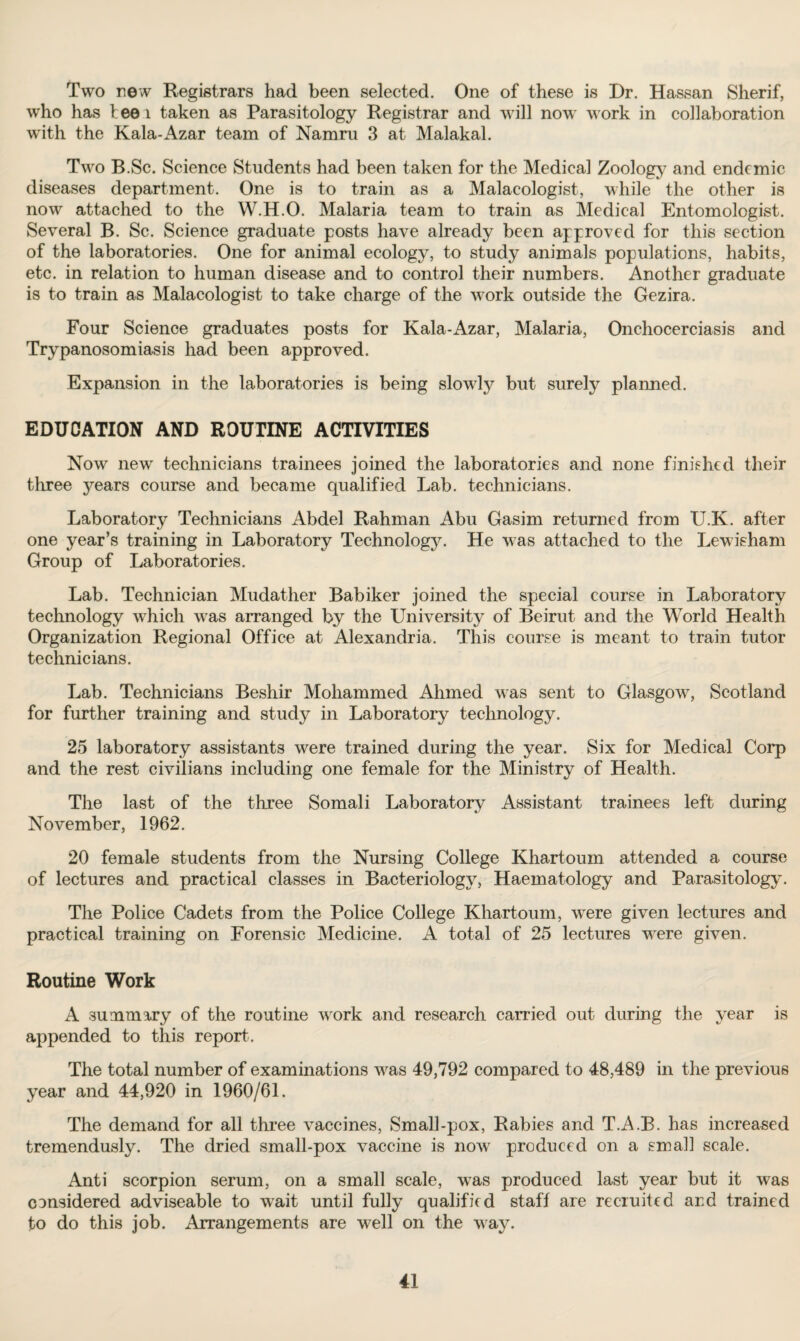 Two new Registrars had been selected. One of these is Dr. Hassan Sherif, who has tee 1 taken as Parasitology Registrar and will now work in collaboration with the Kala-Azar team of Namru 3 at Malakal. Two B.Sc. Science Students had been taken for the Medical Zoology and endemic diseases department. One is to train as a Malacologist, while the other is now attached to the W.H.O. Malaria team to train as Medical Entomologist. Several B. Sc. Science graduate posts have already been approved for this section of the laboratories. One for animal ecology, to study animals populations, habits, etc. in relation to human disease and to control their numbers. Another graduate is to train as Malacologist to take charge of the work outside the Gezira. Four Science graduates posts for Kala-Azar, Malaria, Onchocerciasis and Trypanosomiasis had been approved. Expansion in the laboratories is being slowly but surely planned. EDUCATION AND ROUTINE ACTIVITIES Now new' technicians trainees joined the laboratories and none finished their three jmars course and became qualified Lab. technicians. Laboratory Technicians Abdel Rahman Abu Gasim returned from U.K. after one year’s training in Laboratory Technology. He was attached to the Lewisham Group of Laboratories. Lab. Technician Mudather Babiker joined the special course in Laboratory technology which was arranged by the University of Beirut and the World Health Organization Regional Office at Alexandria. This course is meant to train tutor technicians. Lab. Technicians Beshir Mohammed Ahmed was sent to Glasgow, Scotland for further training and study in Laboratory technology. 25 laboratory assistants were trained during the year. Six for Medical Corp and the rest civilians including one female for the Ministry of Health. The last of the three Somali Laboratory Assistant trainees left during November, 1962. 20 female students from the Nursing College Khartoum attended a course of lectures and practical classes in Bacteriology, Haematology and Parasitology. The Police Cadets from the Police College Khartoum, were given lectures and practical training on Forensic Medicine. A total of 25 lectures w7ere given. Routine Work A summary of the routine wrork and research carried out during the year is appended to this report-. The total number of examinations wras 49,792 compared to 48,489 in the previous year and 44,920 in 1960/61. The demand for all three vaccines, Smalbpox, Rabies and T.A.B. has increased tremendusly. The dried small-pox vaccine is now produced on a sma]] scale. Anti scorpion serum, on a small scale, was produced last year but it was considered adviseable to wait until fully qualified staff are recruited and trained to do this job. Arrangements are well on the way.