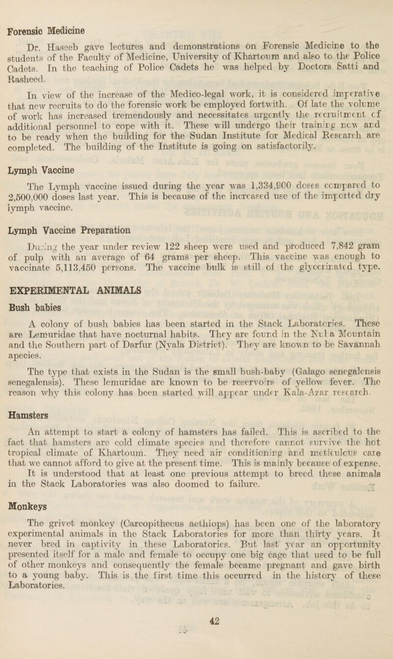 Forensic Medicine Dr. Haseeb gave lectures and demonstrations on Forensic Medicine to the students of the Faculty of Medicine, University of Khartoum and also to the Police Cadets. In the teaching of Police Cadets he was helped by Doctors Satti and Rasheed. In view of the increase of the Medico-legal work, it is considered imperative that new recruits to do the forensic work be employed fortwitli. Of late the volume of work has increased tremendously and necessitates urgently the recruitment cf additional personnel to cope with it. These will undergo their training new and to be ready 'when the building for the Sudan Institute for Medical Research are completed. The building of the Institute is going on satisfactorily. Lymph Vaccine The Lymph vaccine issued during the year was 1,334,800 doses compared to 2,500,000 doses last year. This is because of the increased use of the imported dry lymph vaccine. Lymph Vaccine Preparation During the year under review 122 sheep were used and produced 7,842 gram of pulp with an average of 64 grams per sheep. This vaccine was enough to vaccinate 5,113,450 persons. The vaccine bulk is still of the glycerinated type. EXPERIMENTAL ANIMALS Bush babies A, colony of bush babies has been started in the Stack Laboratories. These are Lemuridae that have nocturnal habits. They are found in the Kuba Mountain and the Southern part of Darfur (Nyala District). They are known to be Savannah apecies. The type that exists in the Sudan is the small bush-baby (Galago senegalensis senegalensis). These lemuridae are known to be reservoirs of yellow fever. The reason why this colony has been started will appear under Kala-Azar research. Hamsters An attempt to start a colony of hamsters has failed. This is ascribed to the fact that hamsters are cold climate species and therefore cannot survive the hot tropical climate of Khartoum. They need air conditioning and meticulous care that we cannot afford to give at the present time. This is mainly because of expense. It is understood that at least one previous attempt to breed these animals in the Stack Laboratories was also doomed to failure. Monkeys The grivet monkey (Carcopithecus aethiops) has been one of the laboratory experimental animals in the Stack Laboratories for more than thirty years. It never bred in captivity in these Laboratories. But last year an opportunity presented itself for a male and female to occupy one big cage that used to be full of other monkeys and consequently the female became pregnant and gave birth to a young baby. This is the first time this occurred in the history of these Laboratories.