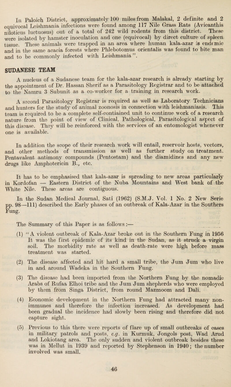 In Paloich District, approximately 100 miles from Malakal, 2 definite and 2 equivocal Leishmania infections were found among 117 Nile Grass Rats (Avicanthis niloticus luetuosus) out of a total of 242 wild rodents from this district. These were isolated by hamster inoculation and one (equivocal) by direct culture of spleen tissue. These animals were trapped in an area where human kala-azar is endemic and in the same acacia forests where Phlebotomus orientalis was found to bite man and to be commonly infected with Leishmania55. SUDANESE TEAM A nucleus of a Sudanese team for the kala-azar research is already starting by the appointment of Dr. Hassan Sherif as a Parasitology Registrar and to be attached to the Namru 3 Subunit as a co-worker for a training in research work. A second Parasitology Registrar is required as well as Laboratory Technicians and hunters for the study of animal zoonosis in connection with leishmaniasis. This team is required to be a complete self-contiained unit to continue work of a research nature from the point of view of Clinical, Pathological, Parasitological aspect of this disease. They will be reinforced with the services of an entomologist whenever one is available. In addition the scope of their research work will entail, reservoir hosts, vectors, and other methods of transmission as well as further study on treatment. Pentavalent antimony compounds (Pentostam) and the diamidines and any new drugs like Amphotericin B., etc. It has to be emphasised that kala-azar is spreading to new areas particularly in Kordofan —- Eastern District of the Nuba Mountains and West bank of the White Nile. These areas are contiguous. In the Sudan Medical Journal, Sati (1962) (S.M.J. Vol. 1 No. 2 New Serie pp. 98—111) described the Early phases of an outbreak of Kala-Azar in the Southers Fung. The Summary of this Paper is as follows (1) “ A violent outbreak of Kala-Azar broke out in the Southern Fung in 1956 It was the first epidemic of its kind in the Sudan, as it struck a virgin soil. The morbidity rate as well as death-rate were high before mass treatment was started. (2) The disease affected and hit hard a small tribe, the Jum Jum who live in and around Wadeka in the Southern Fung. (3) The disease had been imported from the Northern Fung by the nomadic Arabs of Rufaa Elhoi tribe and the Jum Jum shepherds who were employed by them from Singa District, from round Mazmoom and Dali. (4) Economic development in the Northern Fung had attracted many non- immunes and therefore the infection increased. As development had been gradual the incidence had slowly been rising and therefore did not capture sight. (5) Previous to this there were reports of flare up of small outbreaks of oases in military patrols and posts, e.g. in Kurmuk, Jongols post, Wad Arud and Lokiotang area. The only sudden and violent outbreak besides these was in Mellut in 1939 and reported by Stephenson in 1940; the number involved was small.