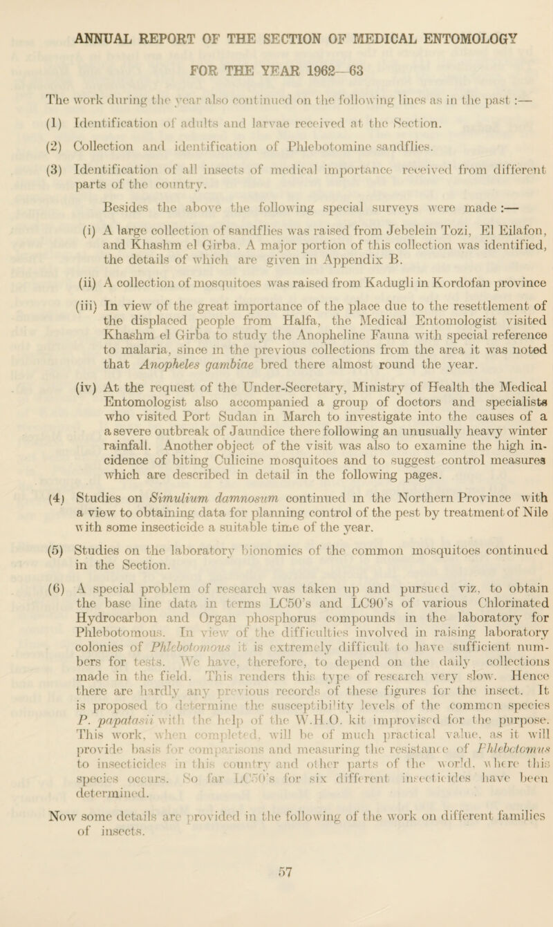 ANNUAL REPORT OF THE SECTION OF MEDICAL ENTOMOLOGY FOR THE YEAR 1962—63 The work during the year also continued on the following lines as in the past:— (1) Identification of adults and larvae received at the Section. (2) Collection and identification of Phlebotomine sandflies. (3) Identification of all insects of medical importance received from different parts of the country. Besides the above the following special surveys were made :— (i) A large collection of sandflies was raised from Jebelein Tozi, El Eilafon, and Khashm el Girba. A major portion of this collection Avas identified, the details of Avhich are given in x\ppendix B. (ii) A collection of mosquitoes was raised from Kadugli in Kordofan province (iii) In vieAv of the great importance of the place due to the resettlement of the displaced people from Haifa, the Medical Entomologist visited Khashm el Girba to study the Anopheline Fauna Avith special reference to malaria, since in the previous collections from the area it was noted that Anopheles gambiae bred there almost round the year. (iv) At the request of the Under-Secretary, Ministry of Health the Medical Entomologist also accompanied a group of doctors and specialists who visited Port Sudan in March to investigate into the causes of a a severe outbreak of Jaundice there following an unusually heaAry winter rainfall. Another object of the visit was also to examine the high in¬ cidence of biting Culicine mosquitoes and to suggest control measures which are described in detail in the folioAving pages. (4) Studies on Simulium damnosum continued in the Northern Province with a vieAv to obtaining data for planning control of the pest by treatment of Nile with some insecticide a suitable time of the year. (5) Studies on the laboratorjr bionomics of the common mosquitoes continued in the Section. (6) A special problem of research was taken up and pursued viz, to obtain the base line data in terms LC50’s and LC90’s of various Chlorinated Hydrocarbon and Organ phosphorus compounds in the laboratory for Phlebotomom. In view of the difficulties involved in raising laboratory colonies of Phlebotomous it is extremely difficult to have sufficient num¬ bers for tests. We have, therefore, to depend on the daily collections made in the field. This renders this type of research very slow. Hence there are hardly any previous records of these figures for the insect. It is proposed to determine the susceptibility levels of the common species P. papatasii ay it! the help of the W.H.O. kit improvised for the purpose. This Avork, when completed, Avill be of much practical value, as it Avill provide basis ‘ >r om. i so ns and measuring the resistant e of Phlebctomus to insecticides in this country and other parts of the world, u here this species occurs. So far LCIO's for six different insecticides have been determined. Now some details are provided in the following of the work on different families of insects.
