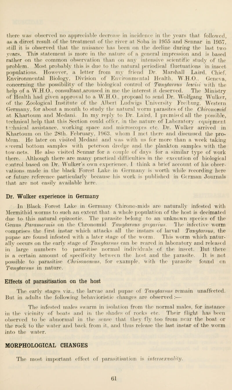 there was observed no appreciable decrease in incidence in the years that followed, as a dircet result of the treatment of the river at Soba in 1955 and Sennar in 1957, still it is observed that the nuisance has been on the decline during the last two years. This statement is more in the nature of a general impression and is based rather on the common observation than on any intensive scientific study of the problem. Most probably this is due to the natural periodical fluctuations in insect populations. However, a letter from my friend Dr. Marshall Laird, Chief, Environmental Biology, Division of Environmental Health, W.H.O., Geneva, concerning the possibility of the biological control of Tanytarsus lewisi with the help of a W.H.O., consultant,aroused in me the interest it deserved. The Ministry of Health had given approval to a W.H.O., proposal to send Dr. Wolfgang Wulker, of the Zoological Institute of the Albert Ludwigs University Freiburg, Western Germany, for about a month to study the natural worm parasites of the Chironomid at Khartoum and Medani. In my reply to Dr. Laird, I promised all the possible, technical help that this Section could offer, in the nature of Laboratory equipment technical assistance, working space and microscopes etc. Dr. Wulker arrived in Khartoum on the 28th. February, 1963, whom I met there and discussed the pro¬ blem. He later on visited Medani and was with us for more than a week taking several bottom samples with peterson dredge and the plankton samples with the tow-nets. He also visited Sennar for a couple of days for a similar type of work there. Although there are many practical difficulties in the execution of biological control based on Dr. Wulker’s own experience, I think a brief account of his obser¬ vations made in the black Forest Lake in Germany is worth while recording here or future reference particularly because his work is published in German Journals that are not easily available here. Dr. Wulker experience in Germany In Black Forest Lake in Germany Chirono-mids are naturally infested with Mermithid w orms to such an extent that a whole population of the host is decimated due to this natural epizootic. The parasite belong to an unknown species of the Genus Paramermis on the Clironomid Tanytarsus gregarius. The infective worm comprises the first instar which attacks all the instars of larval Tanytarsus, the pupae are found infested with a later stage of the worm. This worm which natur¬ ally occurs on the early stage of Tanytarsus can be reared in laboratory and released in large numbers to parasitise normal individuals of the insect. But there is a certain amount of specificity between the host and the parasite. It is not possible to parasitise Ghrisonomus, for example, with the parasite found on Tanytarsus in nature. Effects of parasitisation on the host The early stages viz., the larvae and pupae of Tanytarsus remain unaffected. But in adults the follow ing behavioristic changes are observed :— The infested males swarm in isolation from the normal males, for instance in the vicinity of boats and in the shades of rocks etc. Their flight has been observed to be abnormal in the sense that they fly too from near the boat or the rock to the water and back from it, and thus release the last instar of the worm into the water. MORPHOLOGICAL CHANGES The most important effect of parasitisation is interseocuaUiy.