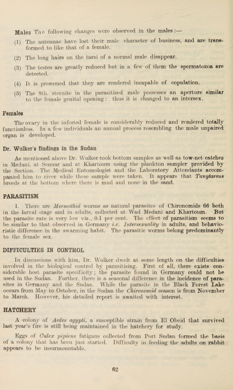 Males The following changes were observed in the males :— (1) The antennae have lost their male character of business, and are trans¬ formed to like that of a female. (2) The long hairs on the tarsi of a normal male disappear. (3) The testes are greatly reduced but in a few of them the spermatozoa are detected. (4) It is presumed that they are rendered incapable of copulation. (5) The 8th. sternite in the parasitised male possesses an aperture similar to the female genital opening: thus it is changed to an intersex. Females The ovary in the infested female is considerably reduced and rendered totally functionless. In a few individuals an annual process resembling the male unpaired organ is developed. Dr. Walker’s findings in the Sudan As mentioned above Dr. Wulker took bottom samples as well as tow-net catches in Medani, at Sennar and at Khartoum using the plankton sampler provided by the Section. The lVfedical Entomologist and the Laboratory Attendants accom¬ panied him to river while these sample were taken. It appears that Tanytarsus breeds at the bottom where there is mud and none in the sand. PARASITISM 1. There are Mermathid worms as natural parasites of Chironomids 66 both in the larval stage and in adults, collected at Wad Medani and Khartoum. But the parasite rate is very low viz., 0.1 per cent. The effect of parasitism seems to be similar to that observed in Germany i.e. Intersexuality in adults, and behavio¬ ristic difference in the swarming habit. The parasitic worms belong predominantly to the female sex. DIFFICULTIES IN CONTROL In discussions with him, Dr. Wulker dwelt at some length on the difficulties involved in the biological control by parasitising. First of all, there exists con¬ siderable host parasite specificity; the parasite found in Germany could not be used in the Sudan. Further, there is a seasonal difference in the incidence of para¬ sites in Germany and the Sudan. While the parasite in the Black Forest Lake occurs from May to October, in the Sudan the Chironomid season is from November to March. However, his detailed report is awaited with interest. HATCHERY A colony of Aedes agypti, a susceptible strain from El Obeid that survived last year’s fire is still being maintained in the hatchery for study. Eggs of Gulex pipiens fatigans collected from Port Sudan formed the basis of a colony that has been just started. Difficulty in feeding the adults on rabbit appears to be insurmountable.