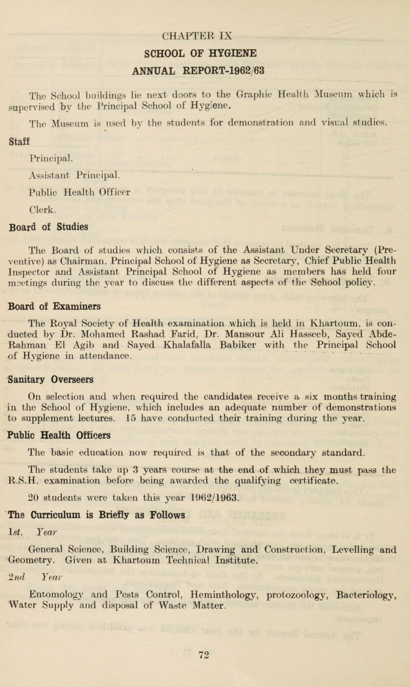 SCHOOL OF HYGIENE ANNUAL REPORT-1962/63 The School buildings lie next doors to the Graphic Health Museum which is supervised by the Principal School of Hygiene. The Museum is used by the students for demonstration and visual studies. Staff Principal. Assistant Principal. Public Health Officer Clerk. Board of Studies The Board of studies which consists of the Assistant Under Secretary (Pre¬ ventive) as Chairman. Principal School of Hygiene as Secretary, Chief Public Health Inspector and Assistant Principal School of Hygiene as members has held four meetings during the year to discuss the different aspects of the School policy. Board of Examiners The Royal Society of Health examination which is field in Khartoum, is con¬ ducted by Hr. Mohamed Rashad Farid, Hr. Mansour Ali Hasseeb, Sayecl Abde- Rahman El Agib and Sayed Khalafalla Babiker with the Principal School of Hygiene in attendance. Sanitary Overseers On selection and when required the candidates receive a six months training in the School of Hygiene, which includes an adequate number of demonstrations to supplement lectures. 15 have conducted their training during the year. Public Health Officers The basic education now required is that of the secondary standard. The students take up 3 years course at the end of which they must pass the R.S.H. examination before being awarded the qualifying certificate. 20 students were taken this year 1962/1963. The Curriculum is Briefly as Follows 1st. Year General Science, Building Science, Hrawing and Construction, Levelling and 'Geometry. Given at Khartoum Technical Institute. 2nd Year Entomology and Pests Control, Heminthology, protozoology, Bacteriology, Water Supply and disposal of Waste Matter. 72