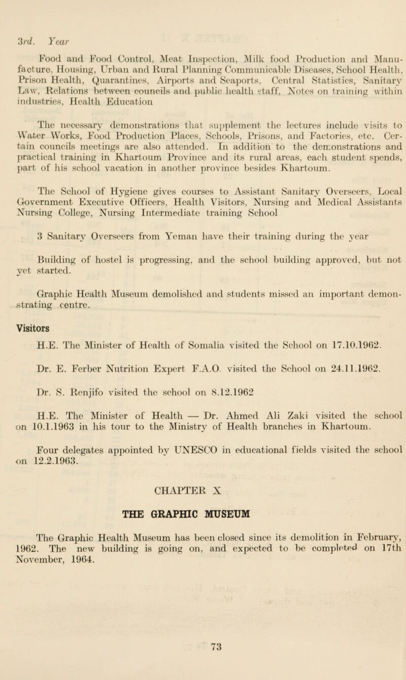 3rd. Year Food and Food Control, Meat Inspection, Milk food Production and Manu¬ facture, Housing, Urban and Rural Planning Communicable Diseases, School Health, Prison Health, Quarantines, Airports and Seaports, Central Statistics, Sanitary Law, Relations between councils and public health staff, Notes on training within industries, Health Education The necessary demonstrations that supplement the lectures include visits to Water Works, Food Production Places, Schools, Prisons, and Factories, etc. Cer¬ tain councils meetings are also attended. In addition to the demonstrations and practical training in Khartoum Province and its rural areas, each student spends, part of his school vacation in another province besides Khartoum. The School of Hygiene gives courses to Assistant Sanitary Overseers, Local Government Executive Officers, Health Visitors, Nursing and Medical Assistants Nursing College, Nursing Intermediate training School 3 Sanitary Overseers from Yeman have their training during the year Building of hostel is progressing, and the school building approved, but not vet started. •*/ Graphic Health Museum demolished and students missed an important demon¬ strating centre. Visitors H.E. The Minister of Health of Somalia visited the School on 17.10.1962. Dr. E. Ferber Nutrition Expert F.A.O. visited the School on 24.11.1962. Dr. S. Renjifo visited the school on 8.12.1962 H.E. The Minister of Health — Dr. Ahmed Ali Zaki visited the school on 10.1.1963 in his tour to the Ministry of Health branches in Khartoum. %/ Four delegates appointed bv UNESCO in educational fields visited the school on 12.2.1963. CHAPTER X THE GRAPHIC MUSEUM The Graphic Health Museum has been closed since its demolition in February, 1962. The new building is going on, and expected to be completed on 17th November, 1964.