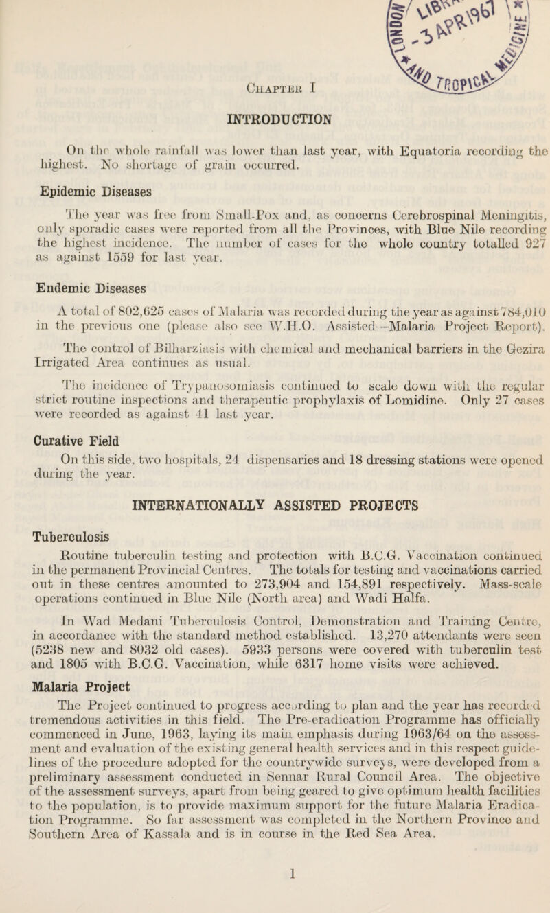 INTRODUCTION On the whole rainfall was lower than last year, with Equatoria recording the highest. No shortage of grain occurred. Epidemic Diseases The year was free from Small-Pox and, as concerns Cerebrospinal Meningitis, only sporadic cases were reported from all the Provinces, with Blue Nile recording the highest incidence. The number of cases for the whole country totalled 927 as against 1559 for last year. Endemic Diseases A total of 802,625 cases of Malaria w as recorded during the year as against 784,010 in the previous one (please also see W.H.O. Assisted—Malaria Project Report). The control of Bilharziasis with chemical and mechanical barriers in the Gezira Irrigated Area continues as usual. The incidence of Trypanosomiasis continued to scale down with the regular strict routine inspections and therapeutic prophylaxis of Lomidine. Only 27 cases were recorded as against 41 last year. Curative Field On this side, two hospitals, 24 dispensaries and 18 dressing stations were opened during the year. INTERNATIONALLY ASSISTED PROJECTS Tuberculosis Routine tuberculin testing and protection with B.C.G. Vaccination continued in the permanent Provincial Centres. The totals for testing and vaccinations carried out in these centres amounted to 273,904 and 154,891 respectively. Mass-scale operations continued in Blue Nile (North area) and Wadi Haifa. In Wad Medani Tuberculosis Control, Demonstration and Training Centre, in accordance with the standard method established. 13,270 attendants were seen (5238 new and 8032 old cases). 5933 persons were covered with tuberculin test and 1805 with B.C.G. Vaccination, while 6317 home visits were achieved. Malaria Project The Project continued to progress according to plan and the year has recorded tremendous activities in this field. The Pre-eradication Programme has officially commenced in June, 1963, laying its main emphasis during 1963/64 on the assess¬ ment and evaluation of the existing general health services and in this respect guide¬ lines of the procedure adopted for the countrywide surveys, were developed from a preliminary assessment conducted in Sennar Rural Council Area. The objective of the assessment surveys, apart from being geared to give optimum health facilities to the population, is to provide maximum support for the future Malaria Eradica¬ tion Programme. So far assessment was completed in the Northern Province and Southern Area of Kassala and is in course in the Red Sea Area. 1