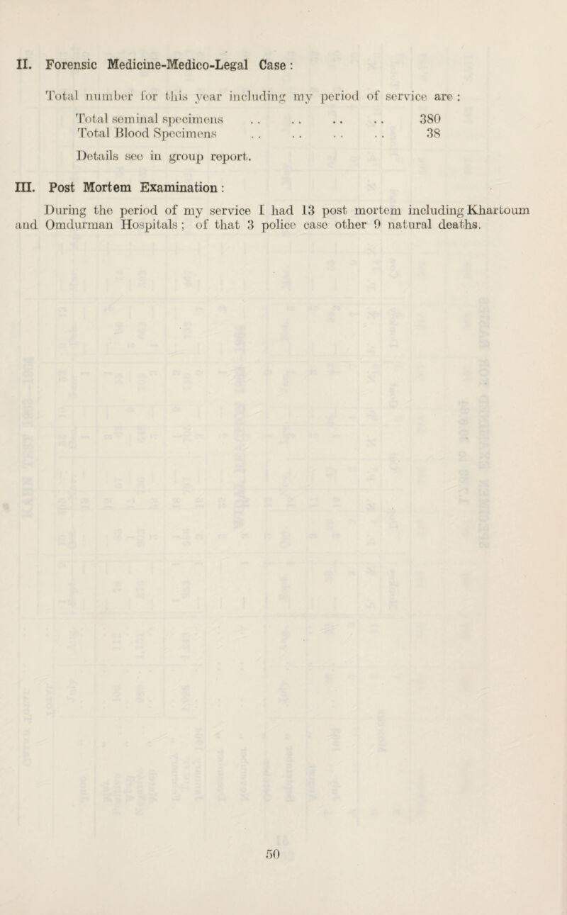 II. Forensic Medicine-Medico-Legal Case: Total number for this year including my period of service are : Total seminal specimens .. .. .. .. 380 Total Blood Specimens . . . . . . . . 38 Details see in group report. III. Post Mortem Examination: During the period of my service I had 13 post mortem including Khartoum and Omdurman Hospitals ; of that 3 police case other 0 natural deaths.