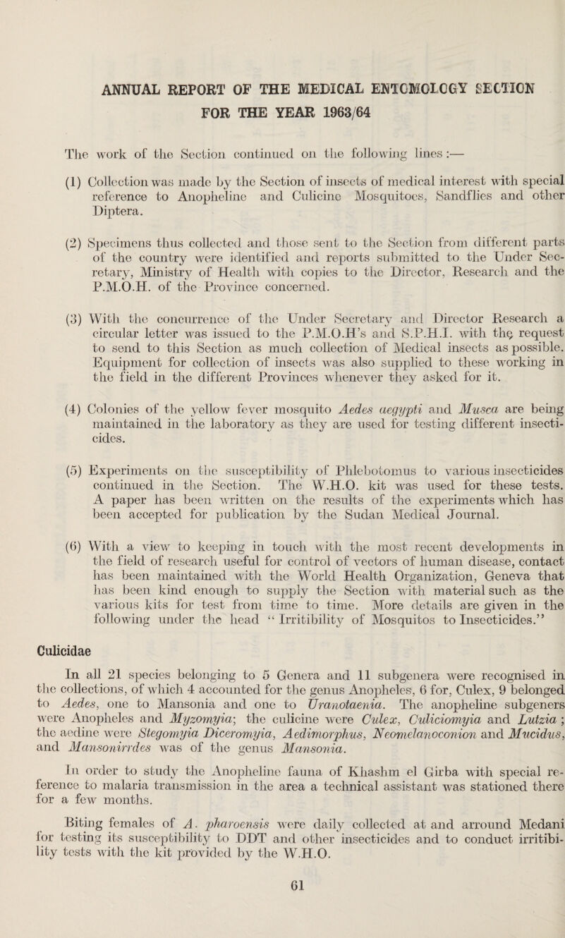 ANNUAL REPORT OF THE MEDICAL ENTOMOLOGY SECTION FOR THE YEAR 1963/64 The work of the Section continued on the following lines :— (1) Collection was made by the Section of insects of medical interest with special reference to Anopheline and Culicine Mosquitoes, Sandflies and other Diptera. (2) Specimens thus collected and those sent to the Section from different parts of the country were identified and reports submitted to the Under Sec¬ retary, Ministry of Health with copies to the Director, Research and the P.M.O.H. of the Province concerned. (3) With the concurrence of the Under Secretary and Director Research a circular letter was issued to the P.M.G.R’s and S.P.H.I. with thq request to send to this Section as much collection of Medical insects as possible. Equipment for collection of insects was also supplied to these working in the field in the different Provinces whenever they asked for it. (4) Colonies of the yellow fever mosquito Aedes aegypti and Musca are being maintained in the laboratory as they are used for testing different insecti¬ cides. (5) Experiments on the susceptibility of Phlebotomus to various insecticides continued in the Section. The W.H.O. kit was used for these tests. A paper has been written on the results of the experiments which has been accepted for publication by the Sudan Medical Journal. (6) With a view to keeping in touch with the most recent developments in the field of research useful for control of vectors of human disease, contact has been maintained with the World Health Organization, Geneva that has been kind enough to supply the Section with material such as the various kits for test from time to time. More details are given in the following under the head “ Irritibility of Mosquitos to Insecticides.” Oulicidae In all 21 species belonging to 5 Genera and 11 subgenera were recognised in the collections, of which 4 accounted for the genus Anopheles, 6 for, Culex, 9 belonged to Aedes, one to Mansonia and one to Uranotaenia. The anopheline subgeners were Anopheles and Myzomyia; the culicine were Culex, Culiciomyia and Lutzia ; the aedine were Stegomyia Diceromyia, Aedimorphus, Neomelanoconion and Mucidus, and Mansonirrdes was of the genus Mansonia. In order to study the Anopheline fauna of Khashm el Girba with special re¬ ference to malaria transmission in the area a technical assistant was stationed there for a few months. Biting females of A. pharoensis were daily collected at and arround Medani lor testing its susceptibility to DDT and other insecticides and to conduct irritibi¬ lity tests with the kit provided by the W.H.O.