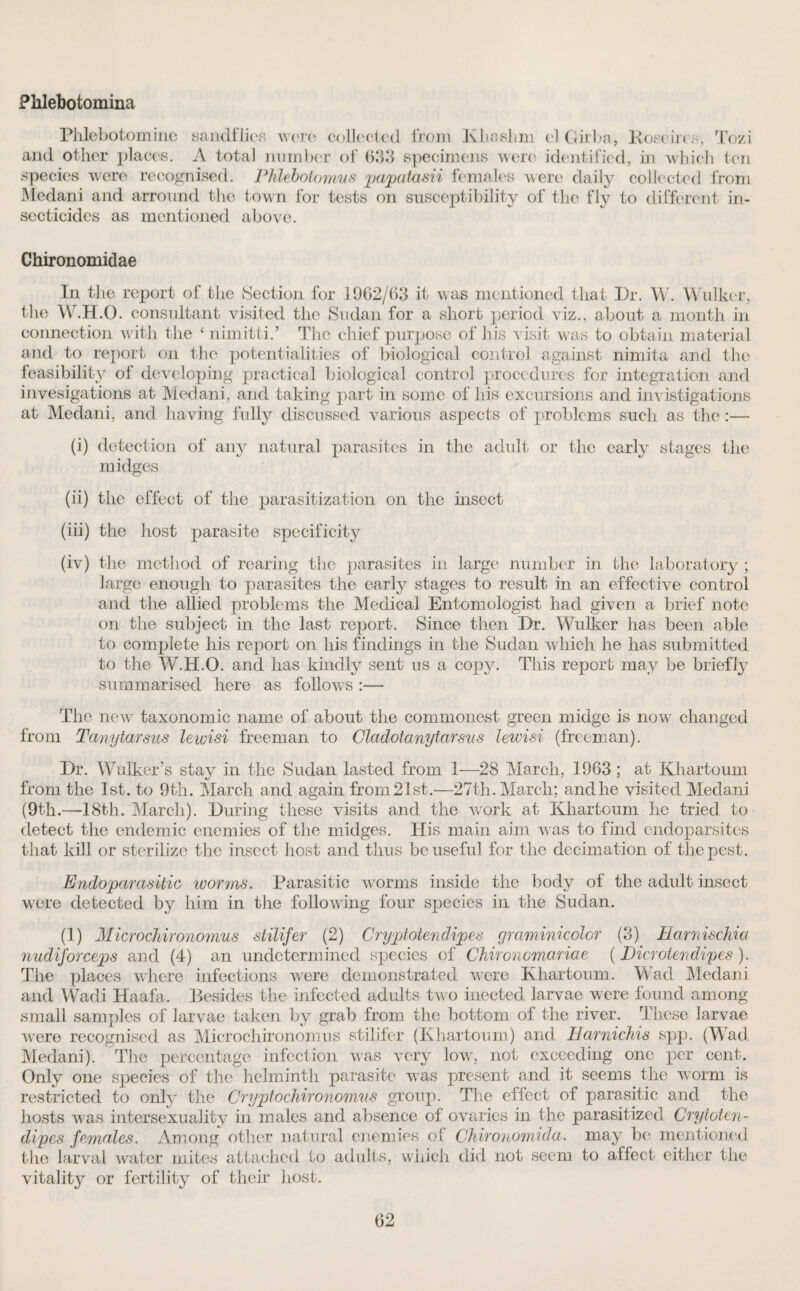 Pklebotomina Plilebotomine sandflies were collected from Kliaslim el Qirba, Koeeires, Tozi and other places. A total number of 63.3 specimens were identified, in which ten species were recognised. Phlebotomus papatasii females w ere daily collected from Medani and arround the town for tests on susceptibility of the fly to different in¬ secticides as mentioned above. Chironomidae In the report of the Section for 1962/63 it was mentioned that Dr. W. Walker, the W.H.O. consultant visited the Sudan for a short period viz., about a month in connection with the * nimitti.’ The chief purpose of his visit was to obtain material and to report on the potentialities of biological control against nimita and the feasibility of developing practical biological control procedures for integration and invesigations at Medani, and taking part in some of his excursions and invistigations at Medani, and having fully discussed various aspects of problems such as the :— (i) detection of any natural parasites in the adult or the early stages the midges (ii) the effect of the parasitization on the insect (iii) the host parasite specificity (iv) the method of rearing the parasites in large number in the laboratory ; large enough to parasites the early stages to result in an effective control and the allied problems the Medical Entomologist had given a brief note on the subject in the last report. Since then Dr. Wulker has been able to complete his report on his findings in the Sudan which he has submitted to the W.H.O. and has kindly sent us a copy. This report may be briefly summarised here as follows :— The new taxonomic name of about the commonest green midge is now changed from Tanytarsus lewisi freeman to Gladotanytarsus lewisi (freeman). Dr. Wulker’s stay in the Sudan lasted from 1—28 March, 1963 ; at Khartoum from the 1st. to 9th. March and again from 21st.—27th. March; and he visited Medani (9th.—18th. March). During these visits and the wrork at Khartoum he tried to detect the endemic enemies of the midges. His main aim was to find endoparsites that kill or sterilize the insect host and thus be useful for the decimation of the pest. Endoparasitic worms. Parasitic worms inside the body of the adidt insect were detected by him in the following four species in the Sudan. (1) Microchironomus stilifer (2) Cryptotendipes graminicolor (3) HarniscJiia nudiforceps and (4) an undetermined species of Chironomariae (Dicrotendipes). The places where infections were demonstrated were Khartoum. Wad Medani and Wadi Haafa. Besides the infected adults tw o inected larvae were found among small samples of larvae taken by grab from the bottom of the river. These larvae Avere recognised as Microchironomus stilifer (Khartoum) and Harnichis spp. (Wad Medani). The percentage infection was very low, not exceeding one per cent. Only one species of the helminth parasite was present and it seems the worm is restricted to onfy the Cryptochironomus group. The effect of parasitic and the hosts was intersexuality in males and absence of ovaries in the parasitized Crytoten- dipes females. Among other natural enemies of Chironowida. may be mentioned the larval water mites attached to adults, which did not seem to affect either the vitality or fertility of their host.