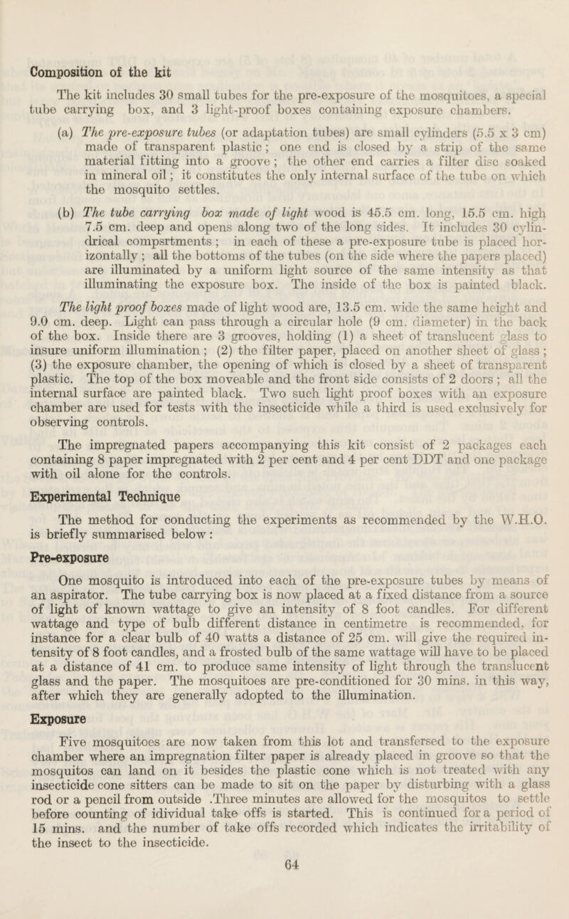 Composition of the kit The kit includes 30 small tubes for the pre-exposure of the mosquitoes, a special tube carrying box, and 3 light-proof boxes containing exposure chambers. (a) The pre-exposure tubes (or adaptation tubes) are small cylinders (5.5 x 3 cm) made of transparent plastic ; one end is closed by a strip of the same material fitting into a groove ; the other end carries a filter disc soaked in mineral oil; it constitutes the only internal surface of the tube on which the mosquito settles. (b) The tube carrying box made of light wood is 45.5 cm. long, 15.5 cm. high 7.5 cm. deep and opens along two of the long sides. It includes 30 cylin¬ drical compsrtments ; in each of these a pre-exposure tube is placed hor¬ izontally ; all the bottoms of the tubes (on the side where the papers placed) are illuminated by a uniform light source of the same intensity as that illuminating the exposure box. The inside of the box is painted black. The light proof boxes made of light wood are, 13.5 cm. wide the same height and 9.0 cm. deep. Light can pass through a circular hole (9 cm. diameter) in the back of the box. Inside there are 3 grooves, holding (1) a sheet of translucent glass to insure uniform illumination; (2) the filter paper, placed on another sheet of glass ; (3) the exposure chamber, the opening of which is closed by a sheet of transparent plastic. The top of the box moveable and the front side consists of 2 doors ; all the internal surface are painted black. Two such light proof boxes with an exposure chamber are used for tests with the insecticide while a third is used exclusively for observing controls. The impregnated papers accompanying this kit consist of 2 packages each containing 8 paper impregnated with 2 per cent and 4 per cent DDT and one package with oil alone for the controls. Experimental Technique The method for conducting the experiments as recommended by the W.H.O. is briefly summarised below: Pre-exposure One mosquito is introduced into each of the pre-exposure tubes by means of an aspirator. The tube carrying box is now placed at a fixed distance from a source of light of known wattage to give an intensity of 8 foot candles. For different wattage and type of bulb different distance in centimetre is recommended, for instance for a clear bulb of 40 watts a distance of 25 cm. will give the required in¬ tensity of 8 foot candles, and a frosted bulb of the same wattage will have to be placed at a distance of 41 cm. to produce same intensity of light through the translucent glass and the paper. The mosquitoes are pre-conditioned for 30 mins, in this way, after which they are generally adopted to the illumination. Exposure Five mosquitoes are now taken from this lot and transfersed to the exposure chamber where an impregnation filter paper is already placed in groove so that the mosquitos can land on it besides the plastic cone which is not treated with any insecticide cone sitters can be made to sit on the paper by disturbing with a glass rod or a pencil from outside .Three minutes are allowed for the mosquitos to settle before counting of idividual take offs is started. This is continued fora period of 15 mins, and the number of take offs recorded which indicates the irritability of the insect to the insecticide.