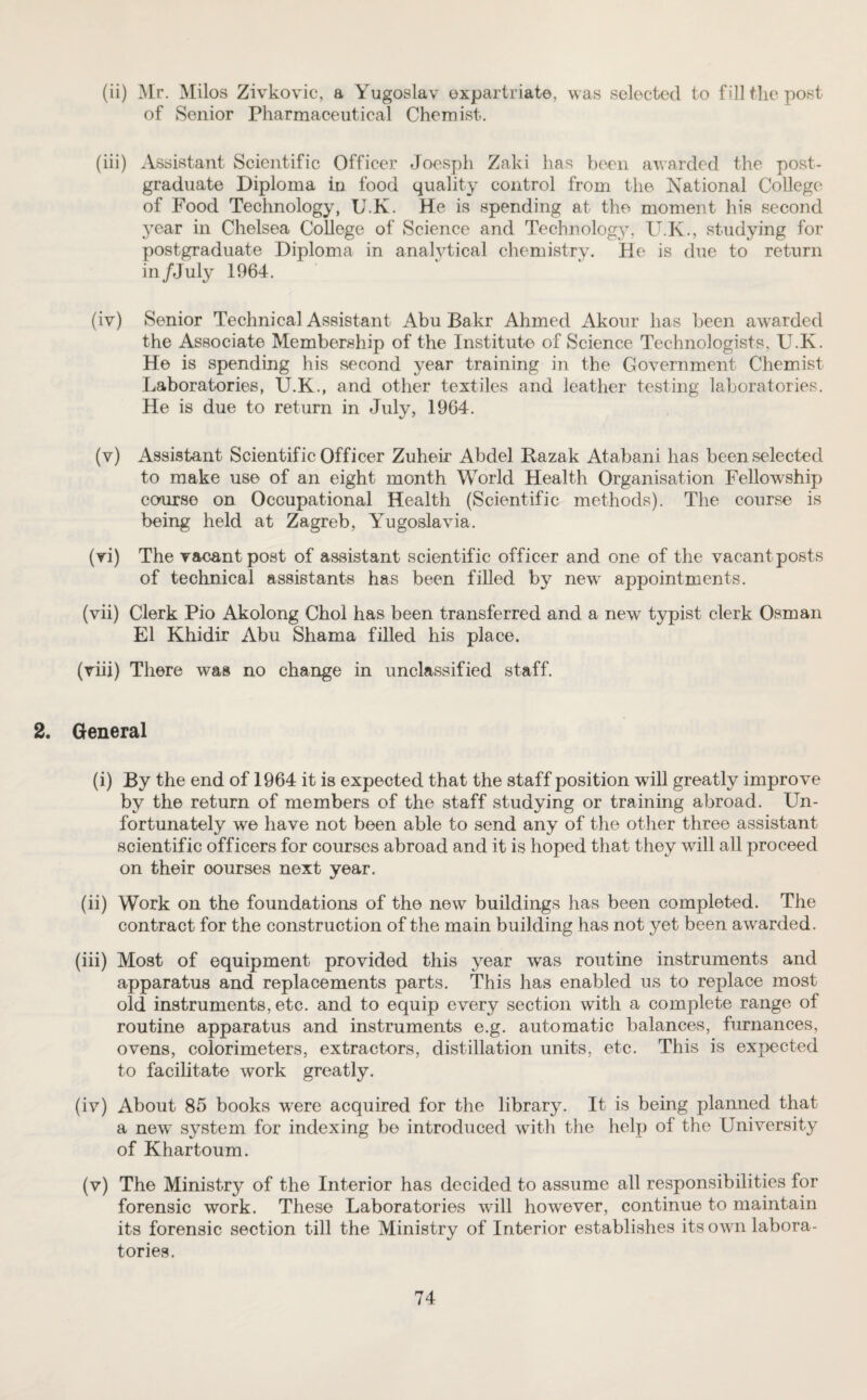 (ii) Mr. Milos Zivkovic, a Yugoslav expatriate, was selected to fill the post of Senior Pharmaceutical Chemist-. (iii) Assistant Scientific Officer Joesph Zaki has been awarded the post¬ graduate Diploma in food quality control from the National College of Food Technology, U.K. He is spending at the moment his second year in Chelsea College of Science and Technology, U.K., studying for postgraduate Diploma in analytical chemistry. He is due to return in /July 1964. (iv) Senior Technical Assistant Abu Bakr Ahmed Akour has been awarded the Associate Membership of the Institute of Science Technologists, U.K. He is spending his second year training in the Government Chemist Laboratories, U.K., and other textiles and leather testing laboratories. He is due to return in July, 1964. (v) Assistant Scientific Officer Zuheir Abdel Kazak Atabani has been selected to make use of an eight month World Health Organisation Fellowship course on Occupational Health (Scientific methods). The course is being held at Zagreb, Yugoslavia. (vi) The vacant post of assistant scientific officer and one of the vacant posts of technical assistants has been filled by new appointments. (vii) Clerk Pio Akolong Choi has been transferred and a new typist clerk Osman El Khidir Abu Shama filled his place. (viii) There was no change in unclassified staff. 2. General (i) By the end of 1964 it is expected that the staff position wall greatly improve by the return of members of the staff studying or training abroad. Un¬ fortunately we have not been able to send any of the other three assistant scientific officers for courses abroad and it is hoped that they will all proceed on their oourses next year. (ii) Work on the foundations of the new buildings has been completed. The contract for the construction of the main building has not yet been awarded. (iii) Most of equipment provided this year was routine instruments and apparatus and replacements parts. This has enabled us to replace most old instruments, etc. and to equip every section with a complete range ot routine apparatus and instruments e.g. automatic balances, furnances, ovens, colorimeters, extractors, distillation units, etc. This is expected to facilitate work greatly. (iv) About 85 books were acquired for the library. It is being planned that a new system for indexing be introduced with the help of the University of Khartoum. (v) The Ministry of the Interior has decided to assume all responsibilities for forensic work. These Laboratories vrill however, continue to maintain its forensic section till the Ministry of Interior establishes its own labora¬ tories.