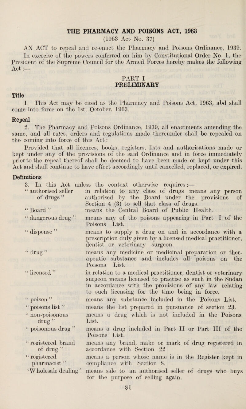 THE PHARMACY AND POISONS ACT, 1963 (1963 Act- No. 37) AN ACT to repeal and re-enact the Pharmacy and Poisons Ordinance, 1939. In exercise of the powers conferred on him by Constitutional Order No. 1, the President of the Supreme Council for the Armed Forces hereby makes the following Act:— PART I PRELIMINARY Title 1. This Act may bo cited as the Pharmacy and Poisons Act, 1963, abd shall come into force on the 1st. October, 1963. Repeal 2. The Pharmacy and Poisons Ordinance, 1939, all enactments amending the same, and all lutes, orders and regulations made thereunder shall be repealed on the coming into force of this Act: Provided that all licences, books, registers, lists and authorisations made or kept under any of the provisions of the said Ordinance and in force immediately prior to the repeal thereof shall be deemed to have been made or kept under this Act and shall continue to have effect accordingly until cancelled, replaced, or expired. Definitions 3. In this Act unless the context otherwise requires:— “ authorised seller in relation to any class of drugs means any person authorised by the Board under the provisions of Section 4 (3) to sell that class of drugs, means the Central Board of Public Health. means any of the poisons appearing in Part I of the Poisons List. of drugs ” “ Board 55 “ dangerous drug ” “ dispense ” means to supply a drug on and in accordance with a prescription duly given by a licensed medical practitioner, dentist or veterinary surgeon. “ drug ” means any medicine or medicinal preparation or ther¬ apeutic substance and includes all poisons on the Poisons List. “ licensed ” “ poison ” “ poisons list ” “ non-poisonous drug ” “ poisonous drug ” in relation to a medical practitioner, dentist or veterinary surgeon means licensed to practise as such in the Sudan in accordance with the provisions of any law relating to such licensing for the time being in force. means any substance included in the Poisons List, means the list prepared in pursuance of section 23. means a drug which is not included in the Poisons List. means a drug included in Part II or Part III of the Poisons List. “ registered brand of drug ” “ registered pharmacist55 4 W holesale dealing’ ’ means any brand, make or mark of drug registered in accordance with Section 22 means a person whose name is in the Register kept in compliance with Section 8. means sale to an authorised seller of drugs who buys for the purpose of selling again.