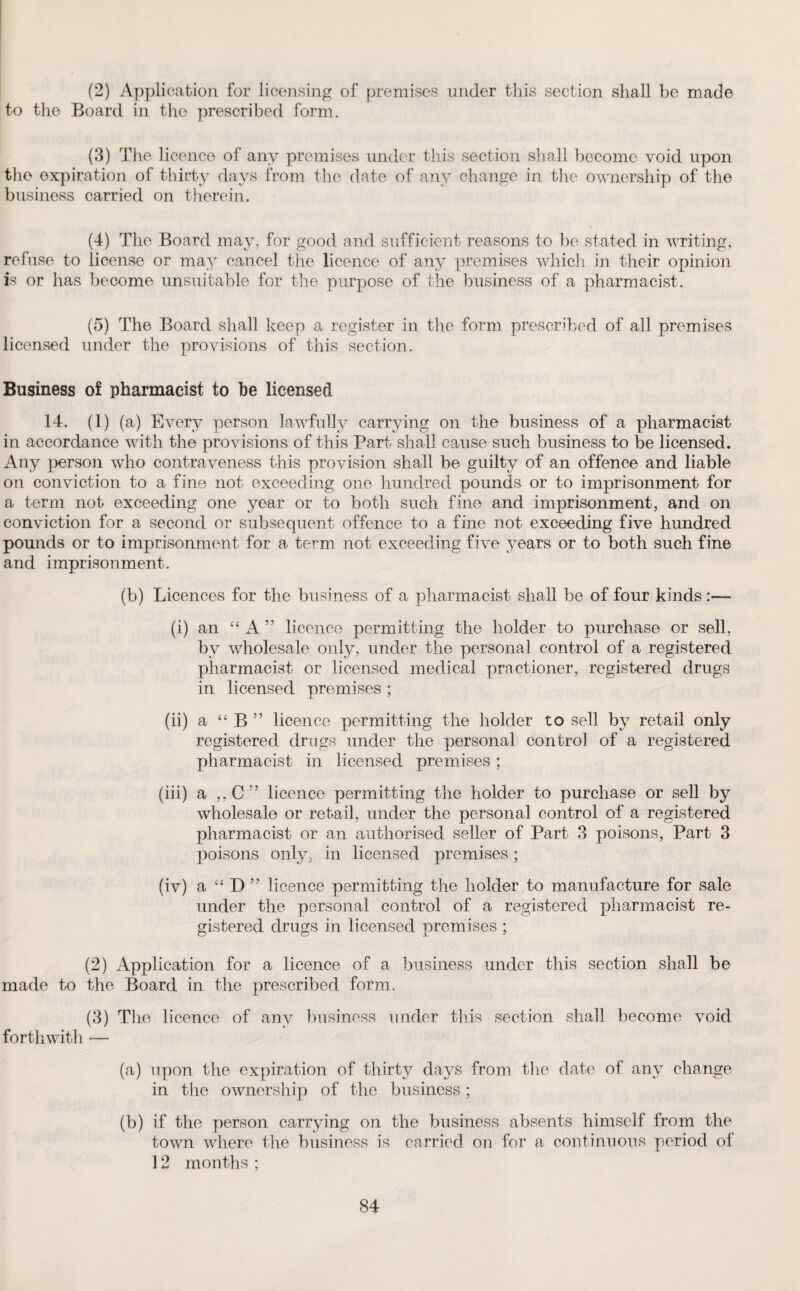 (2) Application for licensing of premises under this section shall be made to the Board in the prescribed form. (3) The licence of any premises under this section shall become void upon the expiration of thirty days from the date of any change in the ownership of the business carried on therein. (4) The Board may, for good and sufficient reasons to be stated in writing, refuse to license or may cancel the licence of any premises which in their opinion is or has become unsuitable for the purpose of the business of a pharmacist. (5) The Board shall keep a register in the form prescribed of all premises licensed under the provisions of this section. Business of pharmacist to be licensed 14. (1) (a) Every person lawfully carrying on the business of a pharmacist in accordance with the provisions of this Part shall cause such business to be licensed. Any person who contraveness this provision shall be guilty of an offence and liable on conviction to a fine not exceeding one hundred pounds or to imprisonment for a term not exceeding one year or to both such fine and imprisonment, and on conviction for a second or subsequent offence to a fine not exceeding five hundred pounds or to imprisonment for a term not exceeding five years or to both such fine and imprisonment. (b) Licences for the business of a pharmacist shall be of four kinds :— (i) an “ A ” licence permitting the holder to purchase or sell, by wholesale only, under the personal control of a registered pharmacist or licensed medical practioner, registered drugs in licensed premises ; (ii) a “ B ” licence permitting the holder to sell by retail only registered drugs under the personal control of a registered pharmacist in licensed premises ; (iii) a ,, C ” licence permitting the holder to purchase or sell by wholesale or retail, under the personal control of a registered pharmacist or an authorised seller of Part 3 poisons, Part 3 poisons only, in licensed premises; (iv) a “ D ” licence permitting the holder to manufacture for sale under the personal control of a registered pharmacist re¬ gistered drugs in licensed premises ; (2) Application for a licence of a business under this section shall be made to the Board in the prescribed form. (3) The licence of any business under this section shall become void forthwith — (a) upon the expiration of thirty days from the date of any change in the ownership of the business ; (b) if the person carrying on the business absents himself from the town where the business is carried on for a continuous period of 12 months ;