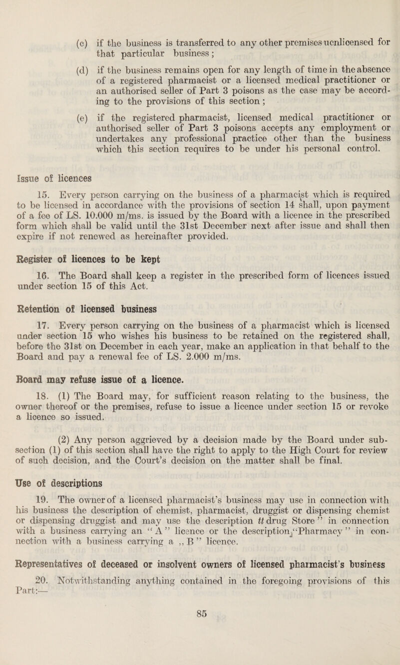 (c) if the business is transferred to any other premises ucnlicensed for that particular business; (d) if the business remains open for any length of time in the absence of a registered pharmacist or a licensed medical practitioner or an authorised seller of Part 3 poisons as the case may be accord¬ ing to the provisions of this section; (e) if the registered pharmacist, licensed medical practitioner or authorised seller of Part 3 poisons accepts any employment or undertakes any professional practice other than the business which this section requires to be under his personal control. Issue of licences 15. Every person carrying on the business of a pharmacist which is required to be licensed in accordance with the provisions of section 14 shall, upon payment of a fee of LS. 10.000 m/ms. is issued by the Board with a licence in the prescribed form which shall be valid until the 31st December next after issue and shall then expire if not renewed as hereinafter provided. Register of licences to be kept 16. The Board shall keep a register in the prescribed form of licences issued under section 15 of this Act. Retention of licensed business 17. Every person carrying on the business of a pharmacist which is licensed under section 15 who wishes his business to be retained on the registered shall, before the 31st on December in each year, make an application in that behalf to the Board and pay a renewal fee of LS. 2.000 m/ms. Board may refuse issue of a licence. 18. (1) The Board may, for sufficient reason relating to the business, the owner thereof or the premises, refuse to issue a licence under section 15 or revoke a licence so issued. (2) Any person aggrieved by a decision made by the Board under sub¬ section (1) of this section shall have the right to apply to the High Court for review of such decision, and the Court’s decision on the matter shall be final. Use of descriptions 19. The owner of a licensed pharmacist’s business may use in connection with his business the description of chemist, pharmacist, druggist or dispensing chemist or dispensing druggist and may use the description tt drug Store” in connection with a business carrying an “ A ” licence or the description^‘Pharmacy ” in con¬ nection with a business carrying a ,,B” licence. Representatives of deceased or insolvent owners of licensed pharmacist s business 20. Notwithstanding anything contained in the foregoing provisions of this Part:’—