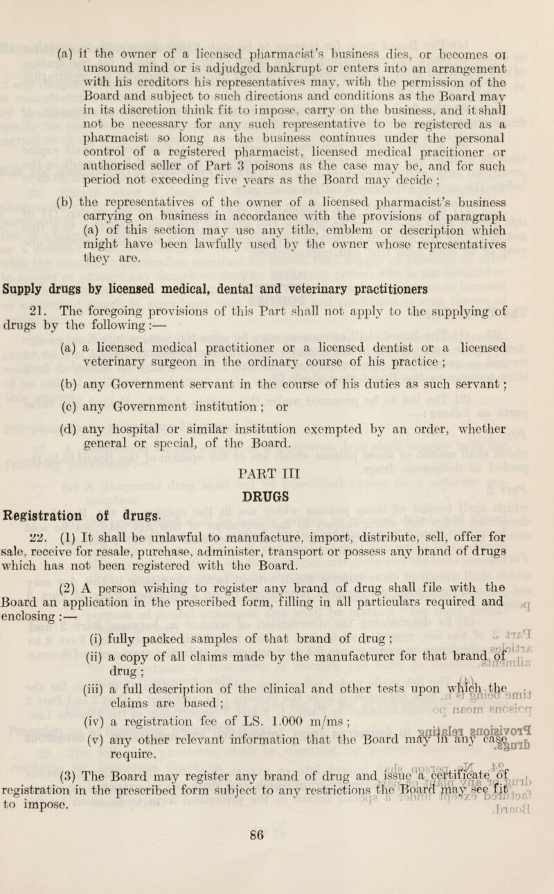 (a) if tho owner of a licensed pharmacist’s business dies, or becomes ox unsound mind or is adjudged bankrupt or enters into an arrangement with his creditors his representatives may, with the permission of the Board and subject to such directions and conditions as the Board may in its discretion think fit to impose, carry on the business, and it shall not be necessary for any such representative to be registered as a pharmacist so long as the business continues under the personal control of a registered pharmacist, licensed medical pracitioner or authorised seller of Part 3 poisons as the case may be, and for such period not exceeding five years as the Board may decide ; (b) the representatives of the owner of a licensed pharmacist’s business carrying on business in accordance with the provisions of paragraph (a) of this section may use any title, emblem or description which might have been lawfully used by the owner whose representatives they are. Supply drugs by licensed medical, dental and veterinary practitioners 21. The foregoing provisions of this Part shall not apply to the supplying of drugs by the following :— (a) a licensed medical practitioner or a licensed dentist or a licensed veterinary surgeon in the ordinary course of his practice ; (b) any Government servant in the course of his duties as such servant; (c) any Government institution; or (d) any hospital or similar institution exempted by an order, whether general or special, of the Board. PART III DRUGS Registration of drugs. Tl. (1) It shall be unlawful to manufacture, import, distribute, sell, offer for sale, receive for resale, purchase, administer, transport or possess any brand of drugs which has not been registered with the Board. (2) A person wishing to register any brand of drug shall file with the Board an application in the prescribed form, filling in all particulars required and enclosing:— lT£CI eeloili'B (i) fully packed samples of that brand of drug; (ii) a copy of all claims made by the manufacturer for that brand of drug; (iii) a full description of the clinical and other tests upon which the claims are based; bH nrorn enoeicq (iv) a registration fee of LS. 1.000 m/ms; . . . (v) any other relevant information that the Board may !lh any ^ j require. r jjt kg (3) The Board may register any brand of drug and issue’a certificate of {l registration in the prescribed form subject to any restrictions the Board may sey fit to impose. .fnnofl.