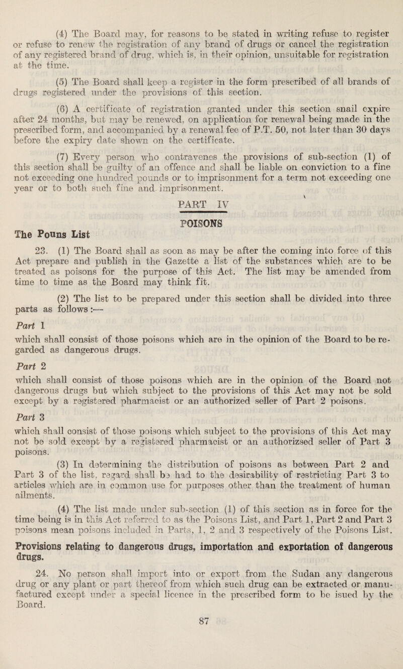 (4) The Board may, for reasons to be stated in writing refuse to register or refuse to renew the registration of any brand of drugs or cancel the registration of any registered brand of drug, which is, in their opinion, unsuitable for registration at the time. (5) The Board shall keep a register in the form prescribed of all brands of drugs registered under the provisions of this section. (6) A certificate of registration granted under this section snail expire after 24 months, but may be renewed, on application for renewal being made in the prescribed form, and accompanied by a renewal fee of P.T. 50, not later than 30 days before the expiry date shown on the certificate. (7) Every person who contravenes the provisions of sub-section (1) of this section shall be guilty of an offence and shall be liable on conviction to a fine not exceeding one hundred pounds or to imprisonment for a term not exceeding one year or to both such fine and. imprisonment. PART IV POISONS The Pouns List 23. (1) The Board shall as soon as may be after the coming into force of this Act prepare and publish in the Gazette a list of the substances which are to be treated as poisons for the purpose of this Act. The list may be amended from time to time as the Board may think fit. (2) The list to be prepared under this section shall be divided into three parts as follows :•— Part 1 which shall consist of those poisons which are in the opinion of the Board to be re¬ garded as dangerous drugs. Part 2 which shall consist of those poisons which are in the opinion of the Board not dangerous drugs but which subject to the provisions of this Act may not be sold except by a registered pharmacist or an authorized seller of Part 2 poisons. Part 3 which shall consist of those poisons which subject to the provisions of this Act may not be sold except by a registered pharmacist or an authorizsed seller of Part 3 poisons. (3) In determining the distribution of poisons as between Part 2 and Part 3 of the list, regard shall bs had to the desirability of restricting Part 3 to articles which are in common use for purposes other than the treatment of human ailments. (4) The list made under sub-section (1) of this section as in force for the time being is in this Act referred to as the Poisons List, and Part 1, Part 2 and Part 3 poisons mean poisons included in Parts, 1, 2 and 3 respectively of the Poisons List. Provisions relating to dangerous drugs, importation and exportation of dangerous drugs. 24. No person shall import into or export from the Sudan any dangerous drug or any plant or part thereof from which such drug can be extracted or manu¬ factured except under a special licence in the prescribed form to be isued by the Board.