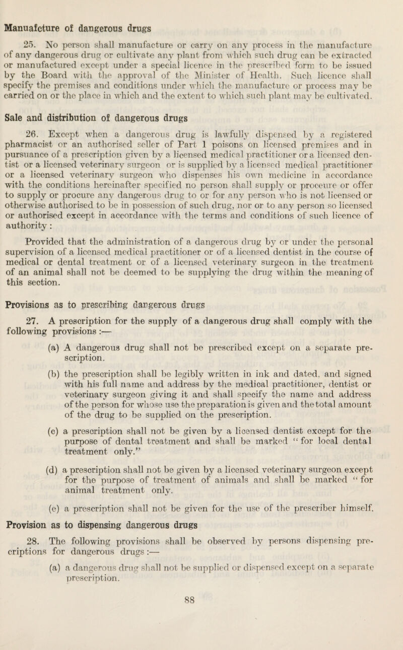 Manuafcture of dangerous drugs 25. No person shall manufacture or carry on any process in the manufacture of any dangerous drug or cultivate any plant from which such drug can be extracted or manufactured except under a special licence in the prescribed form to be issued by the Board with the approval of the Minister of Health. Such licence shall specify the premises and conditions under which the manufacture or process may be carried on or the place in which and the extent to which such plant may be cultivated. Sale and distribution of dangerous drugs 26. Except when a dangerous drug is lawfully dispensed by a registered pharmacist or an authorised seller of Part 1 poisons on licensed premises and in pursuance of a prescription given by a licensed medical practitioner ora licensed den¬ tist or a licensed veterinary surgeon or is supplied by a licensed medical practitioner or a licensed veterinary surgeon who dispenses his own medicine in accordance with the conditions hereinafter specified no person shall supply or proceure or offer to supply or procure any dangerous drug to or for any person who is not licensed or otherwise authorised to be in possession of such drug, nor or to any person so licensed or authorised except in accordance with the terms and conditions of such licence of authority: Provided that the administration of a dangerous drug by or under the personal supervision of a licensed medical practitioner or of a licensed dentist in the course of medical or dental treatment or of a licensed veterinary surgeon in the treatment of an animal shall not be deemed to be supplying the drug within the meaning of this section. Provisions as to prescribing dangerous drugs 27. A prescription for the supply of a dangerous drug shall comply with the following provisions :— (a) A dangerous drug shall not be prescribed except on a separate pre¬ scription. (b) the prescription shall be legibly written in ink and dated, and signed with his full name and address by the medical practitioner, dentist or veterinary surgeon giving it and shall specify the name and address of the person for whose use the preparation is given and the total amount of the drug to be supplied on the prescription. (c) a prescription shall not be given by a licensed dentist except for the purpose of dental treatment and shall be marked “for local dental treatment only.” (d) a prescription shall not be given by a licensed veterinary surgeon except for the purpose of treatment of animals and shall be marked “ for animal treatment only. (e) a prescription shall not be given for the use of the prescriber himself. Provision as to dispensing dangerous drugs 28. The following provisions shall be observed by persons dispensing pre¬ emptions for dangerous drugs :— (a) a dangerous drug shall not be supplied or dispensed except on a separate prescription.