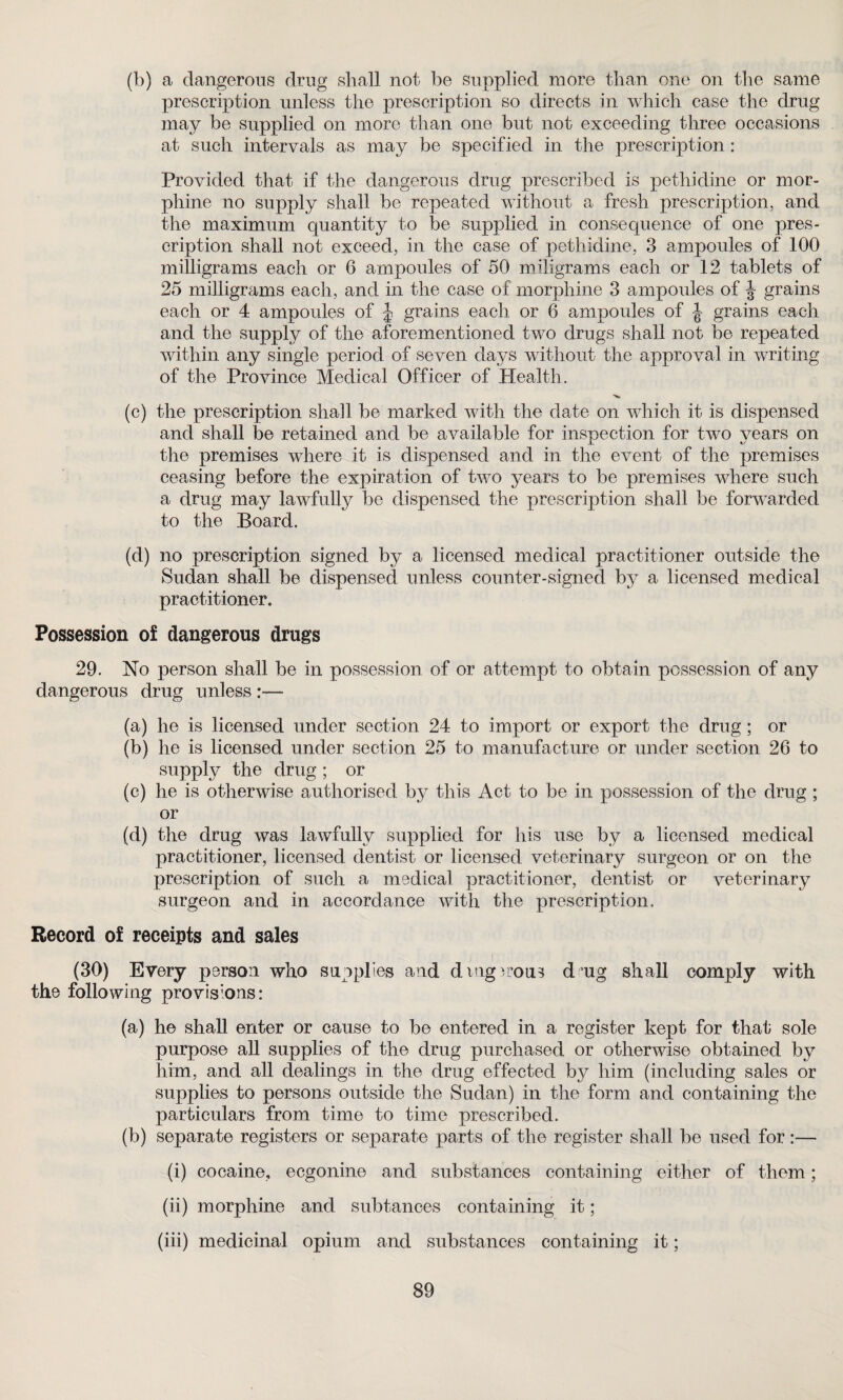 (b) a dangerous drug shall not be supplied more than one on the same prescription unless the prescription so directs in which case the drug may be supplied on more than one but not exceeding three occasions at such intervals as may be specified in the prescription : Provided that if the dangerous drug prescribed is pethidine or mor¬ phine no supply shall be repeated without a fresh prescription, and the maximum quantity to be supplied in consequence of one pres¬ cription shall not exceed, in the case of pethidine, 3 ampoules of 100 milligrams each or 6 ampoules of 50 mdigrams each or 12 tablets of 25 milligrams each, and in the case of morphine 3 ampoules of J grains each or 4 ampoules of J grains each or 6 ampoules of grains each and the supply of the aforementioned two drugs shall not be repeated within any single period of seven days without the approval in writing of the Province Medical Officer of Health. (c) the prescription shall be marked with the date on which it is dispensed and shall be retained and be available for inspection for two years on the premises where it is dispensed and in the event of the premises ceasing before the expiration of two years to be premises where such a drug may lawfully be dispensed the prescription shall be forwarded to the Board. (d) no prescription signed by a licensed medical practitioner outside the Sudan shall be dispensed unless counter-signed by a licensed medical practitioner. Possession of dangerous drugs 29. No person shall be in possession of or attempt to obtain possession of any dangerous drug unless (a) he is licensed under section 24 to import or export the drug; or (b) he is licensed under section 25 to manufacture or under section 26 to supply the drug ; or (c) he is otherwise authorised by this Act to be in possession of the drug; or (d) the drug was lawfully supplied for his use by a licensed medical practitioner, licensed dentist or licensed veterinary surgeon or on the prescription of such a medical practitioner, dentist or veterinary surgeon and in accordance with the prescription. Record of receipts and sales (30) Every person who supplies and dmgwous d ug shall comply with the following provisions: (a) he shall enter or cause to be entered in a register kept for that sole purpose all supplies of the drug purchased or otherwise obtained by him, and all dealings in the drug effected bj^ him (including sales or supplies to persons outside the Sudan) in the form and containing the particulars from time to time prescribed. (b) separate registers or separate parts of the register shall be used for:— (i) cocaine, ecgonine and substances containing either of them; (ii) morphine and subtances containing it; (iii) medicinal opium and substances containing it;