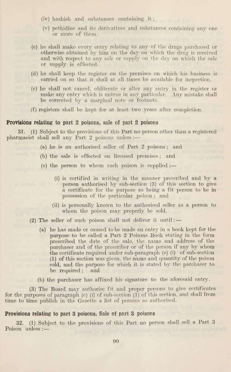 (iv) hashish and substances containing it; (v) pethidine and its derivatives and substances containing any one or more of them. (c) he shall make every entry relating to any of the drugs purchased or otherwise obtained by him on the day on which the drug is received and with respect to any sale or supply on the day on which the sale or supply is effected. (d) he shall keep the register on the premises on which his business is carried on so that it shall at all times be available for inspection. (c) he shall not cancel, obliterate or alter any entry in the register or make any entry which is untrue in any particular. Any mistake shall be corrected by a marginal note or footnote. (f) registers shall be kept for at least two years after completion. Provisions relating to part 2 poisons, sale of part 2 poisons 31. (1) Subject to the provisions of this Part no person other than a registered pharmacist shall sell any Part 2 poisons unless:— (a) he is an authorised seller of Part 2 poisons ; and (b) the sale is effected on licensed premises; and (c) the person to whom such poison is supplied:— (i) is certified in writing in the manner prescribed and by a person authorised by sub-section (3) of this section to give a certificate for the purpose as being a fit person to be in possession of the particular poison; and (ii) is personally known to the authorised seller as a person to whom the poison may properly be sold. (2) The seller of such poison shall not deliver it until: — (a) he has made or caused to be made an entry in a book kept for the purpose to be called a Part 2 Poisons Book stating in the form prescribed the date of the sale, the name and address of the purchaser and of the prescriber or of the person if any by whom the certificate required under sub-paragraph (c) (i) of sub-section (1) of this section was given, the name and quantity of the poison sold, and the purpose for which it is stated by the parchaser to be required ; and (b) the purchaser has affixed his signature to the aforesaid entry. (3) The Board may authorise fit and proper persons to give certificates for the purposes of paragraph (c) (i) of sub-section (1) of this section, and shall lrom time to time publish in the Gazette a list of persons so authorised. Provisions relating to part 3 poisons, Sale of part 3 poisons 32. (1) Subject to the provisions of this Part no person shall sell a Part 3 Poison unless :—