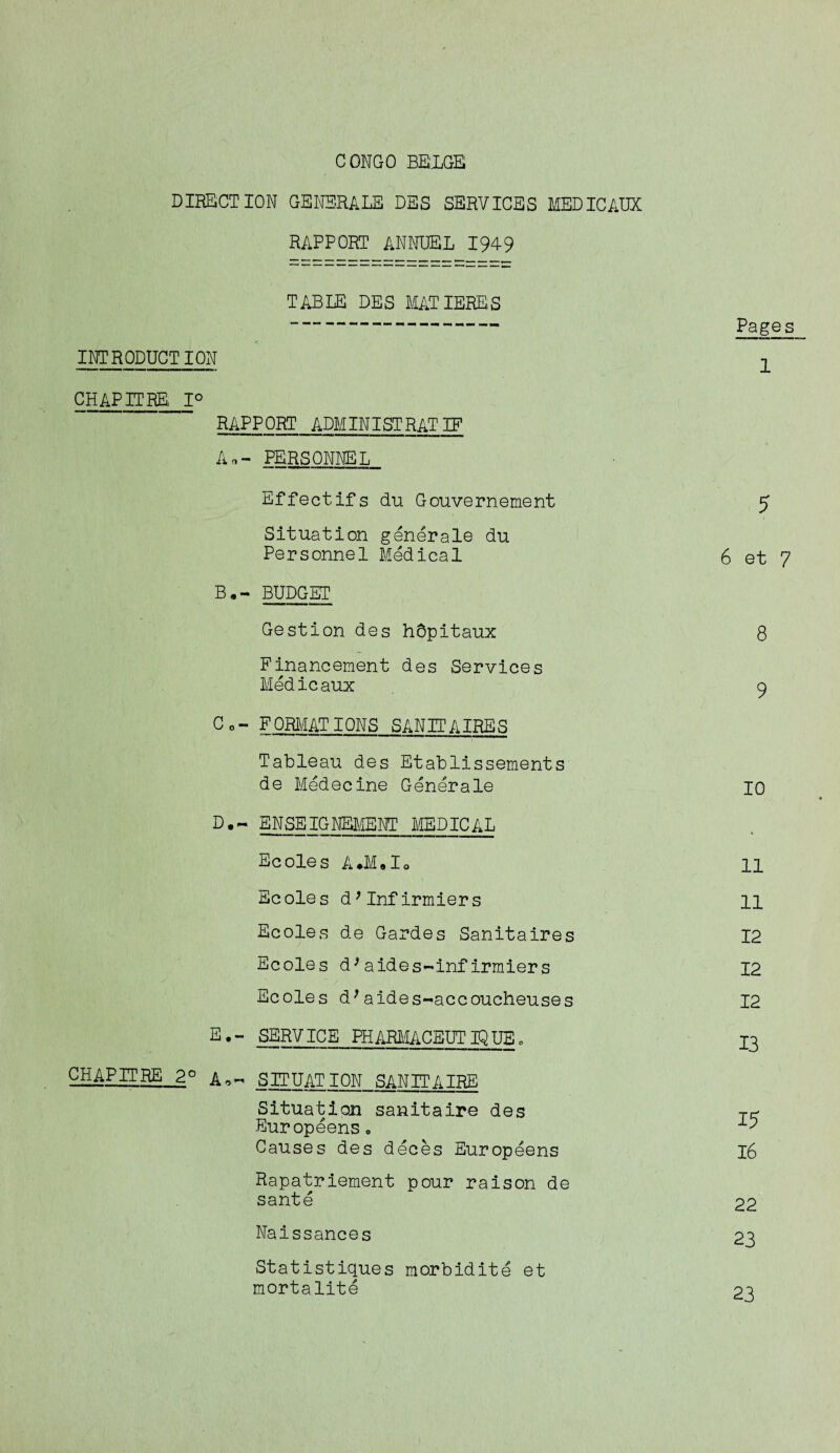 DIRECTION GENSRALE DES SERVICES MEDICAUX RAPPORT ANNUEL 1949 TABLE DES MATIERES INTRODUCTION CHAPITRE 1° RAPPORT ADMINISTRATIF An- PERSONNEL Effect ifs du Gouvernement Situation generale du Personnel Medical B«- BUDGET Gestion des hbpitaux Finaneement des Services Medicaux Co- FORMATIONS SANITAIRES Tableau des Etablissements de Medecine Generale D. ~ ENSEIGNEMENT MEDICAL Ecoles A*M01o Ecoles d; Inf irmiers Ecoles de Gardes Sanitaires Ecoles d*aides-infIrmiers Ecoles d;aides-accoucheuses E. - SERVICE PHARMACEUTIQUE„ CHAPITRE 2° SITUATION SAN IT A IRE Situation sanitaire des Europeens. Causes des deces Europeens Rapatriement pour raison de sante Naissances Statistiques morbidity et mortalite Pages 1 5 6 et 7 8 9 io n 11 12 12 12 13 15 16 22 23 23