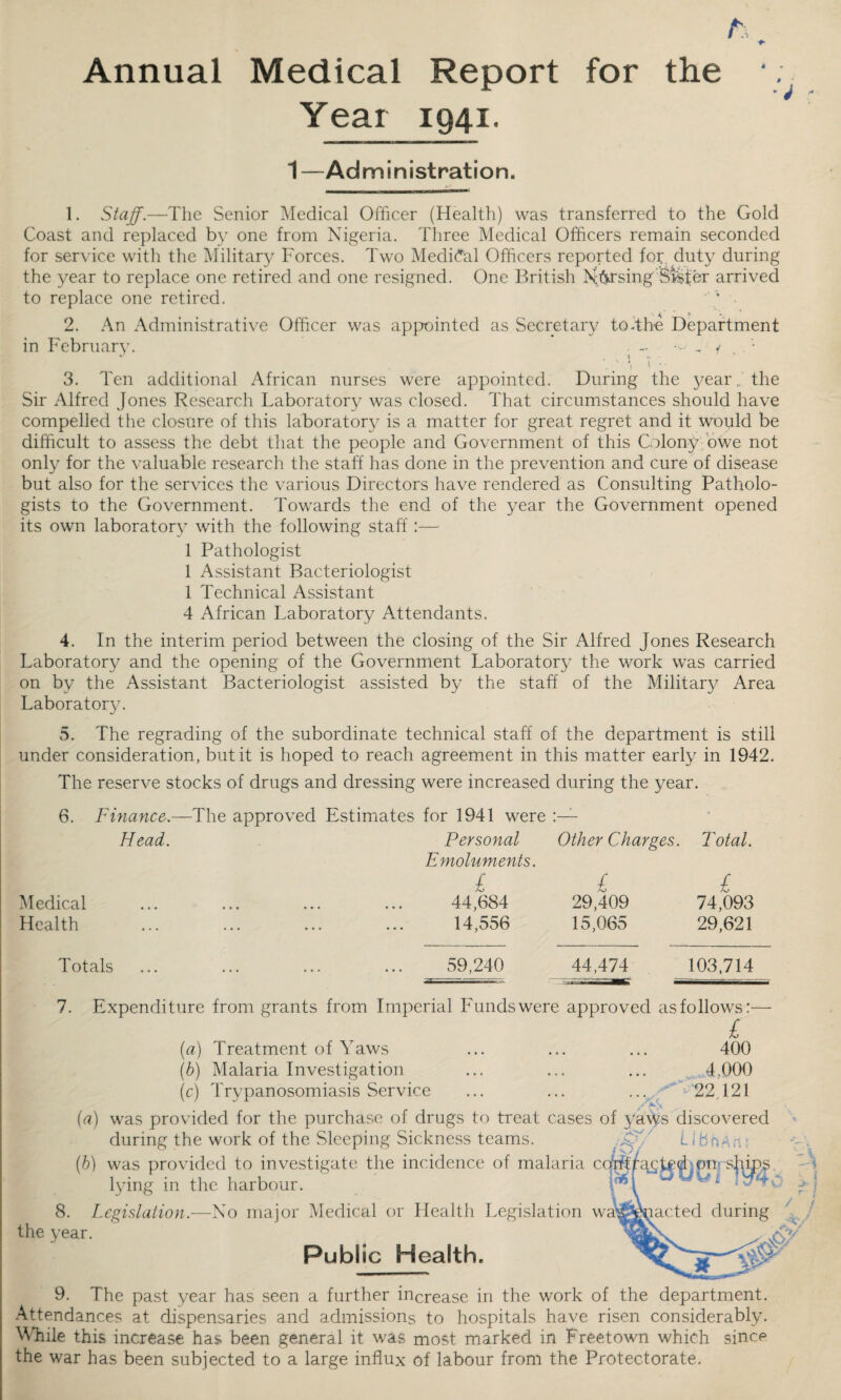 h Annual Medical Report for the Year 1941. 1—Administration. 1. Staff.—The Senior Medical Officer (Health) was transferred to the Gold Coast and replaced by one from Nigeria. Three Medical Officers remain seconded for service with the Military Forces. Two Medieval Officers reported for, duty during the year to replace one retired and one resigned. One British Nffi'singStster arrived to replace one retired. 2. An Administrative Officer was apjxiinted as Secretary to-th-e Department in February. . - •- , • ' \ 1 - 3. Ten additional African nurses were appointed. During the year., the Sir Alfred Jones Research Laboratory was closed. That circumstances should have compelled the closure of this laboratory is a matter for great regret and it would be difficult to assess the debt that the people and Government of this Colony-bwe not only for the valuable research the staff has done in the prevention and cure of disease but also for the services the various Directors have rendered as Consulting Patholo¬ gists to the Government. Towards the end of the year the Government opened its own laboratory with the following staff:—• 1 Pathologist 1 Assistant Bacteriologist 1 Technical Assistant 4 African Laboratory Attendants. 4. In the interim period between the closing of the Sir Alfred Jones Research Laboratory and the opening of the Government Laboratory the work was carried on by the Assistant Bacteriologist assisted by the staff of the Military Area Laboratory. 5. The regrading of the subordinate technical staff of the department is still under consideration, but it is hoped to reach agreement in this matter early in 1942. The reserve stocks of drugs and dressing were increased during the year. 6. Finance. Head. Medical Health -The approved Estimates for 1941 were Personal Other Charges. Total. Emoluments. £ £ £ 44,684 29,409 74,093 14,556 15,065 29,621 Totals 59,240 44,474 103.714 7. Expenditure from grants from Imperial Funds were approved as follows:— £ {a) Treatment of Yaws ... ... ... 400 (b) Malaria Investigation ... ... ... 4,000 (c) Trypanosomiasis Service ... ... 22,121 (^?) was provided for the purchase of drugs to treat cases of ya^s discovered during the work of the Sleeping Sickness teams. ^ .^/ LIbn.An^ (b) was provided to investigate the incidence of malaria cq^trg^t^d^on’sffi^ lying in the harbour. 8. Legislation.—No major Medical or Health Legislation wa^^j^acted during the year. ^ Public Health. '1 i ■ f / / 9. The past year has seen a further increase in the work of the department. Attendances at dispensaries and admissions to hospitals have risen considerably. YTile this increase has been general it was most marked in Freetown which since the war has been subjected to a large influx of labour from the Protectorate.