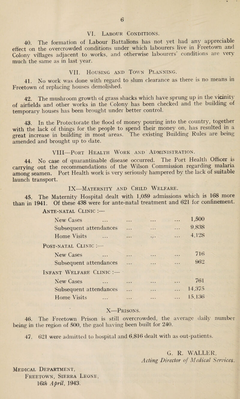 VI. Labour Conditions. 40. The formation of Labour Battalions has not yet had any appreciable effect on the overcrowded conditions under which labourers live in Freetown and Colony villages adjacent to works, and otherwise labourers’ conditions are very much the same as in last year. VII. Housing and Town Planning. 41. No work was done with regard to slum clearance as there is no means in Freetown of replacing houses demolished. 42. The mushroom growth of grass shacks which have sprung up in the vicinity of airfields and other works in the Colony has been checked and the building of temporary houses has been brought under better control. 43. In the Protectorate the flood of money pouring into the country, together with the lack of things for the people to spend their money on, has resulted in a great increase in building in most areas. The existing Building Rules are being amended and brought up to date. VIII—Port Health Work and Administration. 44. No case of quarantinable disease occurred. The Port Health Officer is carrying out the recommendations of the Wilson Commission regarding malaria among seamen. Port Health work is very seriously hampered by the lack of suitable launch transport. IX—Maternity and Child Welfare. 45. The Maternity Hospital dealt with 1,059 admissions which is 168 more than in 1941. Of these 438 were for ante-natal treatment and 621 for confinement. Ante-natal Clinic :— New Cases Subsequent attendances Home Visits Post-natal Clinic New Cases Subsequent attendances Infant Welfare Clinic :— New Cases Subsequent attendances Home Visits 1,500 9,838 4,128 716 962 761 14,375 15,136 X—Prisons. 46. The Freetown Prison is still overcrowded, the average daily number being in the region of 500, the gaol having been built for 240. 47, 621 were admitted to hospital and 6,816 dealt with as out-patients. Medical Department, Freetown, Sierra Leone, 16th April, 1943 G. R. WALLER, Acting Director of Medical Services,