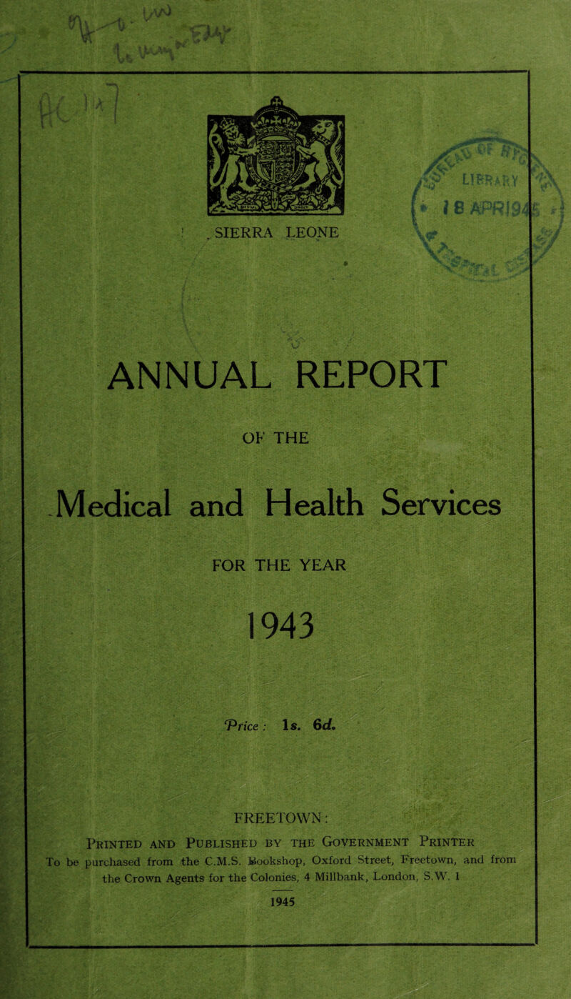 SAY i 8 AP? . SIERRA LEONE ANNUAL REPORT OF THE Medical and Health Services FOR THE YEAR 1943 m ‘Price: Is. 6d. FREETOWN: Printed and Published by the Government Printer To be purchased from the C.M.S. Bookshop, Oxford Street, Freetown, and from the Crown Agents for the Colonies, 4 Millbank, London, S.W. 1 - .’••.as 1945