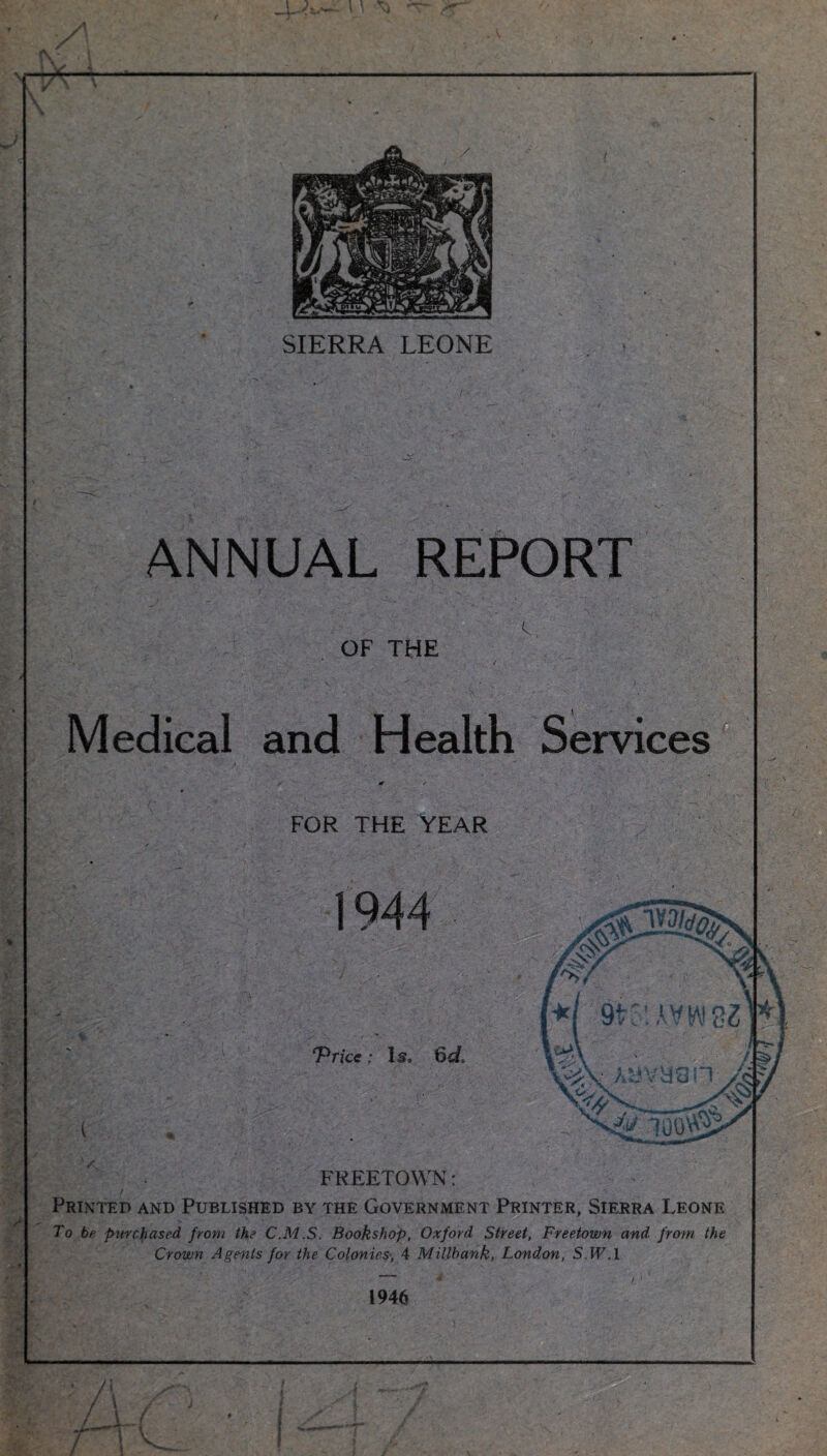 SIERRA LEONE ANNUAL REPORT , V -  A OF THE Medical and Health Services FOR THE YEAR FREETOWN: Printed and Published by the Government Printer, Sierra Leone To be purchased from the C.M.S. Bookshop, Oxford Street, Freetown and from the Crown Agents for the Colonies•, 4 Millbank, London, S.H7.! 1946 WT